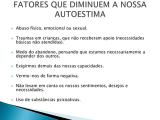  Abuso físico, emocional ou sexual.
 Traumas em crianças, que não receberam apoio (necessidades
básicas não atendidas).
 Medo do abandono, pensando que estamos necessariamente a
depender dos outros.
 Exigirmos demais das nossas capacidades.
 Vermo-nos de forma negativa.
 Não levam em conta os nossos sentimentos, desejos e
necessidades.
 Uso de substâncias psicoativas.
 