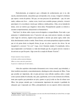 10
Particularmente, já comprovei que a obtenção do conhecimento, por si só, não
suscita, automaticamente, uma prática que corresponda a ele, ou seja, é inegável a distância
que separa a teoria da prática. Daí que, em meu processo de aprendizado – que, de certo
modo, embasa este livro –, muitas vezes, inverti esse caminho porque, primeiro, vivenciei
para depois vir a reconhecer a teoria que validava a minha prática. Aliás, em se tratando de
ideias, creio ser notório que ninguém é dono delas. Principalmente quando se referem a
assuntos comportamentais, educacionais ou humanísticos.
Tudo bem! As ideias estão aí para serem divulgadas e compartilhadas. Nem tudo o que
pensamos é verdadeiramente novo. É possível, até, que, neste preciso instante, em algum
outro lugar do universo, alguém esteja pensando o mesmo que penso agora, tendo uma
ideia absolutamente similar à minha. Desta forma, seria muita prepotência alguém acreditar
que só ele pensa desta ou daquela forma, já que, no plano superior das ideias, há um
inesgotável e constante ―vir a ser‖. Logo, viver é bastante simples. O complicado, talvez,
seja compreender o ser humano e a visão desvirtuada que ele, em geral, tem de si mesmo e
do universo ao qual faz parte. Algo como diz a canção de Renato Teixeira3
:
O maior mistério é haver mistérios.
Ai de mim, senhora natureza humana.
Olhar as coisas como são, quem dera!
E apreciar o simples que de tudo emana....
Além dos capítulos relacionados diretamente com o tema central, aqui abordado, o
leitor também encontrará, concomitantemente, abordagens sobre educação de filhos. Tema
que acredito ser importante, não só para provocar uma reflexão analítica sobre o modo
como a pessoa adulta foi educada, mas, para, igualmente, servir como elemento de reflexão,
tanto para aqueles que pretendem ser pais, quanto os que já estão na fase de educar seus
filhos. Isto porque entendo que é extremamente importante dar atenção à qualidade da
educação que é repassada aos filhos, principalmente em seu aspecto afetivo-emocional,
3
Renato Teixeira, compositor e músico brasileiro, com uma vasta obra musical dedicada, por razões óbvias, ao resgate
da autêntica música, ―caipira‖, denominada de raiz.
 