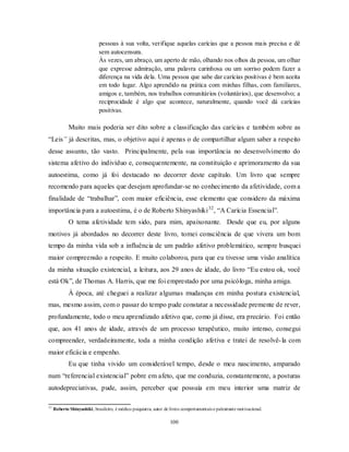 100
pessoas à sua volta, verifique aquelas carícias que a pessoa mais precisa e dê
sem autocensura.
Às vezes, um abraço, um aperto de mão, olhando nos olhos da pessoa, um olhar
que expresse admiração, uma palavra carinhosa ou um sorriso podem fazer a
diferença na vida dela. Uma pessoa que sabe dar carícias positivas é bem aceita
em todo lugar. Algo aprendido na prática com minhas filhas, com familiares,
amigos e, também, nos trabalhos comunitários (voluntários), que desenvolvo; a
reciprocidade é algo que acontece, naturalmente, quando você dá carícias
positivas.
Muito mais poderia ser dito sobre a classificação das carícias e também sobre as
―Leis” já descritas, mas, o objetivo aqui é apenas o de compartilhar algum saber a respeito
desse assunto, tão vasto. Principalmente, pela sua importância no desenvolvimento do
sistema afetivo do indivíduo e, consequentemente, na constituição e aprimoramento da sua
autoestima, como já foi destacado no decorrer deste capítulo. Um livro que sempre
recomendo para aqueles que desejam aprofundar-se no conhecimento da afetividade, com a
finalidade de ―trabalhar‖, com maior eficiência, esse elemento que considero da máxima
importância para a autoestima, é o de Roberto Shinyashiki32
, ―A Carícia Essencial‖.
O tema afetividade tem sido, para mim, apaixonante. Desde que eu, por alguns
motivos já abordados no decorrer deste livro, tomei consciência de que vivera um bom
tempo da minha vida sob a influência de um padrão afetivo problemático, sempre busquei
maior compreensão a respeito. E muito colaborou, para que eu tivesse uma visão analítica
da minha situação existencial, a leitura, aos 29 anos de idade, do livro ―Eu estou ok, você
está Ok‖, de Thomas A. Harris, que me foi emprestado por uma psicóloga, minha amiga.
À época, até cheguei a realizar algumas mudanças em minha postura existencial,
mas, mesmo assim, com o passar do tempo pude constatar a necessidade premente de rever,
profundamente, todo o meu aprendizado afetivo que, como já disse, era precário. Foi então
que, aos 41 anos de idade, através de um processo terapêutico, muito intenso, consegui
compreender, verdadeiramente, toda a minha condição afetiva e tratei de resolvê-la com
maior eficácia e empenho.
Eu que tinha vivido um considerável tempo, desde o meu nascimento, amparado
num ―referencial existencial‖ pobre em afeto, que me conduzia, constantemente, a posturas
autodepreciativas, pude, assim, perceber que possuía em meu interior uma matriz de
32
Roberto Shinyashiki, brasileiro, é médico psiquiatra, autor de livros comportamentais e palestrante motivacional.
 