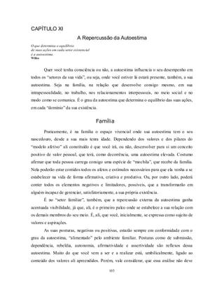 103
CAPÍTULO XI
A Repercussão da Autoestima
O que determina o equilíbrio
de suas ações em cada setor existencial
é a autoestima.
Willes
Quer você tenha consciência ou não, a autoestima influencia o seu desempenho em
todos os ―setores da sua vida‖, ou seja, onde você estiver lá estará presente, também, a sua
autoestima. Seja na família, na relação que desenvolve consigo mesmo, em sua
intrapessoalidade, no trabalho, nos relacionamentos interpessoais, no meio social e no
modo como se comunica. É o grau da autoestima que determina o equilíbrio das suas ações,
em cada ―domínio‖ da sua existência.
Família
Praticamente, é na família o espaço vivencial onde sua autoestima tem o seu
nascedouro, desde a sua mais tenra idade. Dependendo dos valores e dos pilares do
―modelo afetivo‖ ali constituído é que você irá, ou não, desenvolver para si um conceito
positivo de valor pessoal, que terá, como decorrência, uma autoestima elevada. Costumo
afirmar que toda pessoa carrega consigo uma espécie de ―mochila‖, que recebe da família.
Nela poderão estar contidos todos os afetos e estímulos necessários para que ela venha a se
estabelecer na vida de forma afirmativa, criativa e produtiva. Ou, por outro lado, poderá
conter todos os elementos negativos e limitadores, possíveis, que a transformarão em
alguém incapaz de gerenciar, satisfatoriamente, a sua própria existência.
É no ―setor familiar‖, também, que a repercussão externa da autoestima ganha
acentuada visibilidade, já que, ali, é o primeiro palco onde se estabelece a sua relação com
os demais membros do seu meio. É, ali, que você, inicialmente, se expressa como sujeito de
valores e aspirações.
As suas posturas, negativas ou positivas, estarão sempre em conformidade com o
grau da autoestima, ―alimentado‖ pelo ambiente familiar. Posturas como de submissão,
dependência, rebeldia, autonomia, afirmatividade e assertividade são reflexos dessa
autoestima. Muito do que você vem a ser e a realizar está, umbilicalmente, ligado ao
conteúdo dos valores ali apreendidos. Porém, vale considerar, que essa análise não deve
 