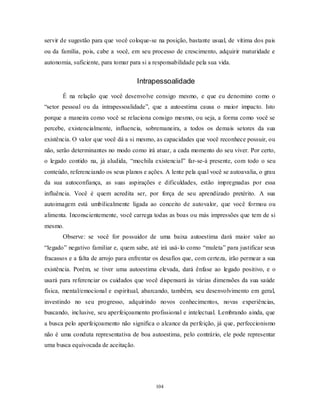 104
servir de sugestão para que você coloque-se na posição, bastante usual, de vítima dos pais
ou da família, pois, cabe a você, em seu processo de crescimento, adquirir maturidade e
autonomia, suficiente, para tomar para si a responsabilidade pela sua vida.
Intrapessoalidade
É na relação que você desenvolve consigo mesmo, e que eu denomino como o
―setor pessoal ou da intrapessoalidade‖, que a autoestima causa o maior impacto. Isto
porque a maneira como você se relaciona consigo mesmo, ou seja, a forma como você se
percebe, existencialmente, influencia, sobremaneira, a todos os demais setores da sua
existência. O valor que você dá a si mesmo, as capacidades que você reconhece possuir, ou
não, serão determinantes no modo como irá atuar, a cada momento do seu viver. Por certo,
o legado contido na, já aludida, ―mochila existencial‖ far-se-á presente, com todo o seu
conteúdo, referenciando os seus planos e ações. A lente pela qual você se autoavalia, o grau
da sua autoconfiança, as suas aspirações e dificuldades, estão impregnadas por essa
influência. Você é quem acredita ser, por força de seu aprendizado pretérito. A sua
autoimagem está umbilicalmente ligada ao conceito de autovalor, que você formou ou
alimenta. Inconscientemente, você carrega todas as boas ou más impressões que tem de si
mesmo.
Observe: se você for possuidor de uma baixa autoestima dará maior valor ao
―legado‖ negativo familiar e, quem sabe, até irá usá-lo como ―muleta‖ para justificar seus
fracassos e a falta de arrojo para enfrentar os desafios que, com certeza, irão permear a sua
existência. Porém, se tiver uma autoestima elevada, dará ênfase ao legado positivo, e o
usará para referenciar os cuidados que você dispensará às várias dimensões da sua saúde
física, mental/emocional e espiritual, abarcando, também, seu desenvolvimento em geral,
investindo no seu progresso, adquirindo novos conhecimentos, novas experiências,
buscando, inclusive, seu aperfeiçoamento profissional e intelectual. Lembrando ainda, que
a busca pelo aperfeiçoamento não significa o alcance da perfeição, já que, perfeccionismo
não é uma conduta representativa de boa autoestima, pelo contrário, ele pode representar
uma busca equivocada de aceitação.
 