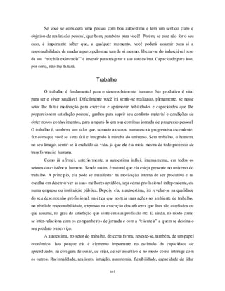 105
Se você se considera uma pessoa com boa autoestima e tem um sentido claro e
objetivo de realização pessoal, que bom, parabéns para você! Porém, se esse não for o seu
caso, é importante saber que, a qualquer momento, você poderá assumir para si a
responsabilidade de mudar a percepção que tem de si mesmo, liberar-se do indesejável peso
da sua ―mochila existencial‖ e investir para resgatar a sua autoestima. Capacidade para isso,
por certo, não lhe faltará.
Trabalho
O trabalho é fundamental para o desenvolvimento humano. Ser produtivo é vital
para ser e viver saudável. Dificilmente você irá sentir-se realizado, plenamente, se nesse
setor lhe faltar motivação para exercitar e aprimorar habilidades e capacidades que lhe
proporcionem satisfação pessoal, ganhos para suprir seu conforto material e condições de
obter novos conhecimentos, para ampará-lo em sua contínua jornada de progresso pessoal.
O trabalho é, também, um valor que, somado a outros, numa escala progressiva ascendente,
faz com que você se sinta útil e integrado à marcha do universo. Sem trabalho, o homem,
no seu âmago, sentir-se-á excluído da vida, já que ele é a mola mestra de todo processo de
transformação humana.
Como já afirmei, anteriormente, a autoestima influi, intensamente, em todos os
setores da existência humana. Sendo assim, é natural que ela esteja presente no universo do
trabalho. A princípio, ela pode se manifestar na motivação interna de ser produtivo e na
escolha em desenvolver as suas melhores aptidões, seja como profissional independente, ou
numa empresa ou instituição pública. Depois, ela, a autoestima, irá revelar-se na qualidade
do seu desempenho profissional, na ética que norteia suas ações no ambiente de trabalho,
no nível de responsabilidade, expresso na execução dos afazeres que lhes são confiados ou
que assume, no grau de satisfação que sente em sua profissão etc. E, ainda, no modo como
se inter-relaciona com os companheiros de jornada e com a ―clientela‖ a quem se destina o
seu produto ou serviço.
A autoestima, no setor do trabalho, de certa forma, reveste-se, também, de um papel
econômico. Isto porque ela é elemento importante no estímulo da capacidade de
aprendizado, na coragem de ousar, de criar, de ser assertivo e no modo como interage com
os outros. Racionalidade, realismo, intuição, autonomia, flexibilidade, capacidade de lidar
 