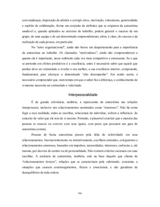 106
com mudanças, disposição de admitir e corrigir erros, motivação, entusiasmo, generosidade
e espírito de colaboração, forma um conjunto de atributos que se originam da autoestima
saudável e, quando aplicados ao universo do trabalho, podem garantir o sucesso de um
grupo, de uma equipe e de um determinado empreendimento, além, é claro, do sucesso e da
realização de cada pessoa, em particular.
No ―setor organizacional‖, ainda não houve um despertamento para a importância
da autoestima no trabalho. Os chamados ―motivadores‖, ainda não compreenderam o
quanto ela é importante, nesse ambiente cada vez mais competitivo e estressante. Se o que
se pretende em efeitos produtivos é a excelência, antes é necessário saber que aquele que
produz deve ser estimulado a revelar o seu melhor, a sua excelência interior, componente,
fundamental, para alicerçar o denominado ―alto desempenho‖. Em sendo assim, é
necessário compreender que, num tempo em que o saber faz a diferença, o conhecimento de
si mesmo necessita ser estimulado e valorizado.
Interpessoalidade
É de grande relevância, também, a repercussão da autoestima nas relações
interpessoais, inclusive nos relacionamentos nominados como ―amorosos‖. Não há como
fugir a essa realidade, todas as escolhas, relacionais do indivíduo, sofrem a influência do
conceito de valor que ele tem de si mesmo. Portanto, é plausível concluir que a maioria das
pessoas se associa ou convive com seus iguais, com pares que possuem um grau de
autoestima comum.
Pessoas de baixa autoestima pecam pela falta de seletividade em seus
relacionamentos. Inconscientemente ou instintivamente, escolhem amizades, coleguismos e
relacionamentos amorosos, baseados em impulsos, necessidades, interesses, carências e, até
mesmo, por desvios de caráter ou de personalidade. Não existem critérios racionais em suas
escolhas. A ausência de autoestima, também, está na base daquilo que chamo de
―relacionamentos tóxicos‖, relações que se caracterizam pela submissão, constante, a
situações que causam constrangimentos, físicos e emocionais, e são geradoras de
desequilíbrios de toda ordem.
 