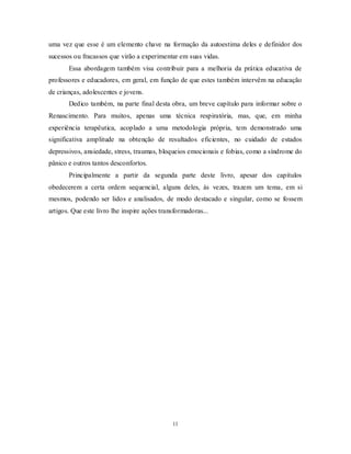 11
uma vez que esse é um elemento chave na formação da autoestima deles e definidor dos
sucessos ou fracassos que virão a experimentar em suas vidas.
Essa abordagem também visa contribuir para a melhoria da prática educativa de
professores e educadores, em geral, em função de que estes também intervêm na educação
de crianças, adolescentes e jovens.
Dedico também, na parte final desta obra, um breve capítulo para informar sobre o
Renascimento. Para muitos, apenas uma técnica respiratória, mas, que, em minha
experiência terapêutica, acoplado a uma metodologia própria, tem demonstrado uma
significativa amplitude na obtenção de resultados eficientes, no cuidado de estados
depressivos, ansiedade, stress, traumas, bloqueios emocionais e fobias, como a síndrome do
pânico e outros tantos desconfortos.
Principalmente a partir da segunda parte deste livro, apesar dos capítulos
obedecerem a certa ordem sequencial, alguns deles, às vezes, trazem um tema, em si
mesmos, podendo ser lidos e analisados, de modo destacado e singular, como se fossem
artigos. Que este livro lhe inspire ações transformadoras...
 