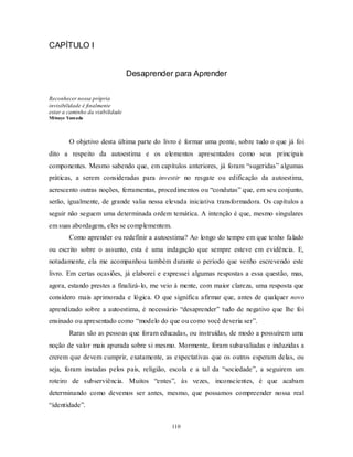 110
CAPÍTULO I
Desaprender para Aprender
Reconhecer nossa própria
invisibilidade é finalmente
estar a caminho da visibilidade
Mitsuye Yamada
O objetivo desta última parte do livro é formar uma ponte, sobre tudo o que já foi
dito a respeito da autoestima e os elementos apresentados como seus principais
componentes. Mesmo sabendo que, em capítulos anteriores, já foram ―sugeridas‖ algumas
práticas, a serem consideradas para investir no resgate ou edificação da autoestima,
acrescento outras noções, ferramentas, procedimentos ou ―condutas‖ que, em seu conjunto,
serão, igualmente, de grande valia nessa elevada iniciativa transformadora. Os capítulos a
seguir não seguem uma determinada ordem temática. A intenção é que, mesmo singulares
em suas abordagens, eles se complementem.
Como aprender ou redefinir a autoestima? Ao longo do tempo em que tenho falado
ou escrito sobre o assunto, esta é uma indagação que sempre esteve em evidência. E,
notadamente, ela me acompanhou também durante o período que venho escrevendo este
livro. Em certas ocasiões, já elaborei e expressei algumas respostas a essa questão, mas,
agora, estando prestes a finalizá-lo, me veio à mente, com maior clareza, uma resposta que
considero mais aprimorada e lógica. O que significa afirmar que, antes de qualquer novo
aprendizado sobre a autoestima, é necessário ―desaprender‖ tudo de negativo que lhe foi
ensinado ou apresentado como ―modelo do que ou como você deveria ser‖.
Raras são as pessoas que foram educadas, ou instruídas, de modo a possuírem uma
noção de valor mais apurada sobre si mesmo. Mormente, foram subavaliadas e induzidas a
crerem que devem cumprir, exatamente, as expectativas que os outros esperam delas, ou
seja, foram instadas pelos pais, religião, escola e a tal da ―sociedade‖, a seguirem um
roteiro de subserviência. Muitos ―entes‖, às vezes, inconscientes, é que acabam
determinando como devemos ser antes, mesmo, que possamos compreender nossa real
―identidade‖.
 