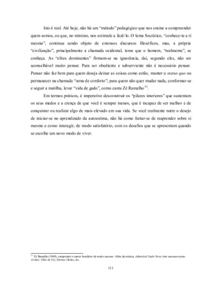 111
Isto é real. Até hoje, não há um ―método‖ pedagógico que nos ensine a compreender
quem somos, ou que, no mínimo, nos estimule a fazê-lo. O lema Socrático, ―conhece-te a ti
mesmo‖, continua sendo objeto de extensos discursos filosóficos, mas, a própria
―civilização‖, principalmente a chamada ocidental, teme que o homem, ―realmente‖, se
conheça. As ―elites dominantes‖ firmam-se na ignorância, daí, segundo eles, não ser
aconselhável muito pensar. Para ser obediente e subserviente não é necessário pensar.
Pensar não faz bem para quem deseja deixar as coisas como estão, manter o status quo ou
permanecer na chamada ―zona de conforto‖; para quem não quer mudar nada, conformar-se
e seguir a matilha, levar ―vida de gado‖, como canta Zé Ramalho33
.
Em termos práticos, é imperativo desconstruir os ―pilares interiores‖ que sustentam
os seus medos e a crença de que você é sempre menos, que é incapaz de ser melhor e de
conquistar ou realizar algo de mais elevado em sua vida. Se você realmente nutre o desejo
de iniciar-se no aprendizado da autoestima, não há como furtar-se de reaprender sobre si
mesmo e como interagir, de modo satisfatório, com os desafios que se apresentam quando
se escolhe um novo modo de viver.
33
Zé Ramalho (1949), compositor e cantor brasileiro de muito sucesso. Além da música, Admirável Gado Novo,tem sucessos como
Avohai, Chão de Giz, Eternas Ondas, etc.
 