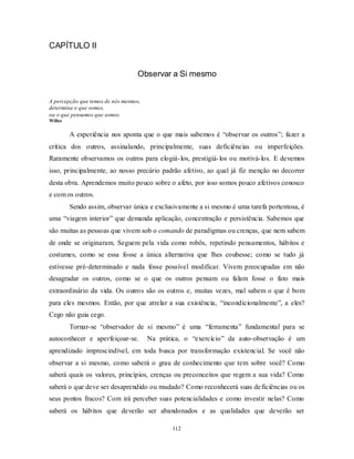112
CAPÍTULO II
Observar a Si mesmo
A percepção que temos de nós mesmos,
determina o que somos,
ou o que pensamos que somos.
Willes
A experiência nos aponta que o que mais sabemos é ―observar os outros‖; fazer a
crítica dos outros, assinalando, principalmente, suas deficiências ou imperfeições.
Raramente observamos os outros para elogiá-los, prestigiá-los ou motivá-los. E devemos
isso, principalmente, ao nosso precário padrão afetivo, ao qual já fiz menção no decorrer
desta obra. Aprendemos muito pouco sobre o afeto, por isso somos pouco afetivos conosco
e com os outros.
Sendo assim, observar única e exclusivamente a si mesmo é uma tarefa portentosa, é
uma ―viagem interior‖ que demanda aplicação, concentração e persistência. Sabemos que
são muitas as pessoas que vivem sob o comando de paradigmas ou crenças, que nem sabem
de onde se originaram. Seguem pela vida como robôs, repetindo pensamentos, hábitos e
costumes, como se essa fosse a única alternativa que lhes coubesse; como se tudo já
estivesse pré-determinado e nada fosse possível modificar. Vivem preocupadas em não
desagradar os outros, como se o que os outros pensam ou falam fosse o fato mais
extraordinário da vida. Os outros são os outros e, muitas vezes, mal sabem o que é bom
para eles mesmos. Então, por que atrelar a sua existência, ―incondicionalmente‖, a eles?
Cego não guia cego.
Tornar-se ―observador de si mesmo‖ é uma ―ferramenta‖ fundamental para se
autoconhecer e aperfeiçoar-se. Na prática, o ―exercício‖ da auto-observação é um
aprendizado imprescindível, em toda busca por transformação existencial. Se você não
observar a si mesmo, como saberá o grau de conhecimento que tem sobre você? Como
saberá quais os valores, princípios, crenças ou preconceitos que regem a sua vida? Como
saberá o que deve ser desaprendido ou mudado? Como reconhecerá suas deficiências ou os
seus pontos fracos? Com irá perceber suas potencialidades e como investir nelas? Como
saberá os hábitos que deverão ser abandonados e as qualidades que deverão ser
 