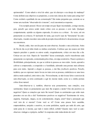 113
aprimoradas? Como saberá o nível do saber, que irá alicerçar o seu desejo de mudança?
Como definirá seus objetivos ou propósitos, e como terá clareza dos rumos para atingi-los?
Como avaliará a qualidade da sua comunicação? São tantas perguntas que, somente ao se
tornar um excelente ―observador de si mesmo‖, você encontrará as respostas.
Um exemplo pessoal. Houve um tempo em que fiquei incomodado, comigo mesmo,
pois, percebi que estava sendo muito crítico com as pessoas e com tudo. Qualquer
comportamento, opinião ou alguma expressão, lá estava eu a criticar. Às vezes, até em
pensamento eu criticava. O incômodo foi tanto, que resolvi usar da ―ferramenta‖ da auto-
observação, visando encontrar uma saída da posição desconfortável e desarmoniosa em que
me encontrava.
Decidi, então, tirar um dia para me auto-observar, focando o meu criticismo. Antes
do fim do dia eu já tinha tirado as minhas conclusões. Confesso que me causou um forte
impacto perceber o quanto eu estava sendo, exageradamente, crítico em meu dia a dia.
Criticar era um vício. Depois do ―assombro‖ dessa constatação, resolvi transformar cada
pensamento ou expressão, contaminada pela crítica, em algo construtivo. Passei a praticar a
flexibilidade, principalmente, no que se referia às pessoas ao meu redor. Assim, aprendi a
cultivar a compreensão, a compaixão e a humildade, adotando uma postura mais afetuosa
para com todos. Aprendi a elogiar as pessoas, a dar-lhes feedbacks positivos. Percebi,
também, que ao expressar maior leveza no trato com as pessoas, estabeleceu-se uma troca
afetiva muito saudável, entre mim e elas. Provavelmente, se não tivesse feito o exercício da
auto-observação, eu teria continuado a agir do mesmo modo, como se a minha postura
crítica fosse natural.
Auto-observar-se é, também, observar seus pensamentos, suas emoções, seus
sentimentos. Quais os pensamentos que mais lhe ocupam a mente? Eles são positivos ou
negativos? Quais as emoções que mais lhe tocam? Quais os sentimentos que estão mais
presentes em seu dia a dia? Sentimentos positivos ou negativos? Sentimentos de raiva,
angústia, frustração, mágoa, ou de contentamento, alegria, amor? Qual a percepção que
você tem de si mesmo? Como você se vê? Como uma pessoa bem sucedida,
empreendedora, arrojada e assertiva, ou como perdedora, aquela que nada dá certo, que
sente pena de si mesmo, que tudo é muito difícil, sofrido? Quanto mais você se auto-
observar e indagar a si próprio, melhor! As respostas estão todas dentro de você!
 