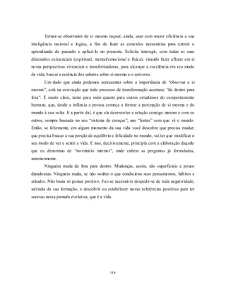 114
Tornar-se observador de si mesmo requer, ainda, usar com maior eficiência a sua
inteligência racional e lógica, a fim de fazer as conexões necessárias para extrair o
aprendizado do passado e aplicá-lo no presente. Solicita interagir, com todas as suas
dimensões existenciais (espiritual, mental/emocional e física), visando fazer aflorar em si
novas perspectivas vivenciais e transformadoras, para alcançar a excelência em seu modo
de vida; buscar a essência dos saberes sobre si mesmo e o universo.
Um dado que ainda podemos acrescentar sobre a importância de ―observar a si
mesmo‖, está na convicção que todo processo de transformação acontece ―de dentro para
fora‖. É muito claro, tanto para mim quanto para outros estudiosos do comportamento
humano, que, desde a infância a pessoa começa a formar a percepção de si mesma e do
mundo à sua volta. E a partir daí, é que ela desenvolve a relação consigo mesma e com os
outros, sempre baseada no seu ―sistema de crenças‖, nas ―lentes‖ com que vê o mundo.
Então, se felizmente, em algum momento da sua vida você descobre que precisa mudar;
que precisa buscar a sua porção de equilíbrio e felicidade no mundo, vai ter que modificar o
seu modo de ver e sentir a vida. E isso, decisivamente, principia com a elaboração daquilo
que eu denomino de ―inventário interior‖, onde cabem as perguntas já formuladas,
anteriormente.
Ninguém muda de fora para dentro. Mudanças, assim, são superficiais e pouco
duradouras. Ninguém muda, se não souber o que condiciona seus pensamentos, hábitos e
atitudes. Não basta só pensar positivo. Faz-se necessário despedir-se de toda negatividade,
advinda da sua formação, e descobrir ou estabelecer novas referências positivas para ter
sucesso nessa jornada evolutiva, que é a vida.
 
