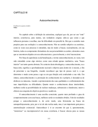115
CAPÍTULO III
Autoconhecimento
Conhecer-se para evoluir.
Willes
No capítulo sobre a definição da autoestima, expliquei que ela, por ser um ―ente‖
interior, constitui-se, para muitos, um verdadeiro enigma: sabe-se que existe e que
influencia posturas e escolhas, mas há dificuldade em percebê-la. Daí que o caminho mais
propício para sua avaliação é o autoconhecimento. Não no sentido subjetivo ou esotérico,
como às vezes esse processo é entendido, mas de modo a buscar, racionalmente, em sua
história, todos os componentes formadores da sua personalidade ou caráter, elementos esses
que se encontram alojados em seu subconsciente e, possivelmente, a nível inconsciente.
Por força da ignorância ou da banalização, o termo autoconhecimento, às vezes, tem
sido entendido como algo místico; como uma atitude apenas meditativa, uma ―busca
interior‖ um tanto quanto abstrata. No contexto desta abordagem, o autoconhecimento, ou a
busca dele, significa o aprofundamento racional e objetivo para dentro de si mesmo, a fim
de perscrutar a sua biografia, visando reconhecer que tipo de pessoa você é, o que
determina o modo como pensa e age ou em que direção está conduzindo a sua vida. Em
síntese, autoconhecimento é a promoção do conhecimento de si próprio, é desnudar-se de
disfarces ou máscaras, visando o aprimoramento das suas qualidades e o enfrentamento das
suas imperfeições ou dificuldades. Quanto maior o conhecimento dessa interioridade,
melhores serão as possibilidades de realizar mudanças, substanciais e duradouras; maior a
eficácia na conquista de objetivos positivos e saudáveis.
O autoconhecimento é uma escolha consciente, quanto mais profundo o grau de
comprometimento com essa busca, melhores serão os resultados obtidos. Falo de resultados
porque o autoconhecimento é, de certo modo, uma ferramenta na busca do
autoaperfeiçoamento, pois, por si só ele não realiza nada, mas, é um importante guia para a
autorrealização existencial. Autoconhecer é ir ao encontro do que é, aparentemente,
―misterioso‖ ou incompreensível em nossa existência, é buscar clareza para as nossas
 