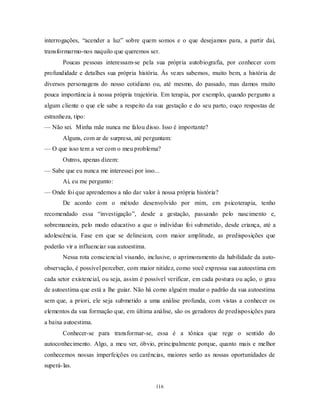 116
interrogações, ―acender a luz‖ sobre quem somos e o que desejamos para, a partir daí,
transformarmo-nos naquilo que queremos ser.
Poucas pessoas interessam-se pela sua própria autobiografia, por conhecer com
profundidade e detalhes sua própria história. Às vezes sabemos, muito bem, a história de
diversos personagens do nosso cotidiano ou, até mesmo, do passado, mas damos muito
pouca importância à nossa própria trajetória. Em terapia, por exemplo, quando pergunto a
algum cliente o que ele sabe a respeito da sua gestação e do seu parto, ouço respostas de
estranheza, tipo:
— Não sei. Minha mãe nunca me falou disso. Isso é importante?
Alguns, com ar de surpresa, até perguntam:
— O que isso tem a ver com o meu problema?
Outros, apenas dizem:
— Sabe que eu nunca me interessei por isso...
Aí, eu me pergunto:
— Onde foi que aprendemos a não dar valor à nossa própria história?
De acordo com o método desenvolvido por mim, em psicoterapia, tenho
recomendado essa ―investigação‖, desde a gestação, passando pelo nascimento e,
sobremaneira, pelo modo educativo a que o indivíduo foi submetido, desde criança, até a
adolescência. Fase em que se delineiam, com maior amplitude, as predisposições que
poderão vir a influenciar sua autoestima.
Nessa rota consciencial visando, inclusive, o aprimoramento da habilidade da auto-
observação, é possível perceber, com maior nitidez, como você expressa sua autoestima em
cada setor existencial, ou seja, assim é possível verificar, em cada postura ou ação, o grau
de autoestima que está a lhe guiar. Não há como alguém mudar o padrão da sua autoestima
sem que, a priori, ele seja submetido a uma análise profunda, com vistas a conhecer os
elementos da sua formação que, em última análise, são os geradores de predisposições para
a baixa autoestima.
Conhecer-se para transformar-se, essa é a tônica que rege o sentido do
autoconhecimento. Algo, a meu ver, óbvio, principalmente porque, quanto mais e melhor
conhecemos nossas imperfeições ou carências, maiores serão as nossas oportunidades de
superá-las.
 