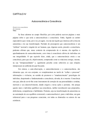 117
CAPÍTULO IV
Autoconsciência e Consciência
Existir é ter consciência
de si mesmo.
Willes
Se fosse adentrar no campo filosófico, por certo poderia escrever páginas e mais
páginas sobre o que seria a autoconsciência e consciência. Então, fugindo ao caráter
especulativo que o tema, por si só, já sugere, vou me ater àquilo que interessa sob a ótica da
autoestima e da sua transformação. Partindo do pressuposto que autoconsciência é um
―atributo‖ racional e singular do ser humano, que, digamos assim, precede a consciência,
podemos afirmar que, nesse contexto da compreensão de si mesmo, ela significa o
aprofundamento do autoconhecimento, com vistas à consciência efetiva do indivíduo em
sua integralidade. O que equivale dizer, ainda, que a autoconsciência esteia a sua
consciência, para que ele, objetivamente, compreenda como se relaciona consigo, mesmo,
na sua ―intrapessoalidade‖ e, igualmente perceba como sobrevém as suas relações
interpessoais no ambiente do qual faz parte.
Em síntese, a auto-observação, o autoconhecimento e a autoconsciência, são
elementos que, em seu conjunto, se complementam na tarefa de ―colher e processar‖
informações e vivências, no sentido de promover o ―amadurecimento‖ psicológico do
indivíduo, despertando e fundamentando a consciência, elevada, de si mesmo. Consciência
esta que, além de servir-lhe como instrumento de correção da sua personalidade e conduta,
motivará o seu desenvolvimento, dando origem a novas ações e posturas. Até porque
quanto mais o indivíduo qualificar sua consciência, melhor reconhecerá suas propensões,
deficiências, competências e habilidades. Portanto, seja na transformação da autoestima ou
na sustentação do seu equilíbrio existencial, a autoconsciência é, para o indivíduo, um guia
referencial para o seu progresso consciente, em todas as dimensões ou setores de sua
existência.
 