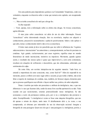 118
Em uma palestra para dependentes químicos na Comunidade Terapêutica, onde sou
voluntário, enquanto eu discorria sobre o tema que nomeia este capítulo, um recuperando
disse:
—... Mas eu tenho consciência do mal que a droga faz.
Eu lhe respondi:
— Você, apenas, tem a informação sobre os efeitos das drogas. Se tivesse consciência,
agiria diferente.
O meu juízo sobre consciência vai além do ato de obter informação. Possuir
―consciência‖ sobre determinada situação, fato ou ocorrência, implica em adquirir o
conhecimento, processá-lo racionalmente e aplicá-lo positivamente. Saber e não aplicar o
que sabe, torna o conhecimento inútil e não aviva a consciência.
O leitor mais atento já deve ter percebido que me referi à influência dos ―registros
subconscientes e inconscientes‖ na autoestima e, consequentemente, na base de posturas ou
condutas. Agir guiado, exclusivamente, por esses registros, significa atuar no mundo
fenomênico de modo inconsciente, instintivo ou impulsivo. Mormente, quando agimos
assim, o resultado das nossas ações é quase que imprevisível e, com certa contumácia,
resultam em situações de sofrimento e desconforto, que são alimentadas, sobretudo, por
sentimentos de culpa.
De outra feita, um ouvinte interpelou-me da seguinte maneira: ―tudo bem, eu
entendi a importância de estar consciente, mas, como fazê-lo?‖ Além de respondê-lo no
momento, passei a refletir com mais vagar sobre o assunto, já que tenho o hábito, não só de
falar a respeito de mudanças de conduta, mas, também, de fornecer alguns elementos para
que as pessoas qualifiquem sua reflexão e façam melhor uso, prático, do saber adquirido.
Pense: é notório que todos nós possuímos o atributo da inteligência, mas, o que nos
diferencia é o uso que fazemos dela, sendo da nossa livre escolha aprimorá-la ou não. Toda
ocasião em que raciocinamos, estamos potencializando nossa inteligência. Se não
acionamos a razão ela permanece estática, pois, por si só, a inteligência não promove o
saber. Exemplificando: ―a inteligência é como se fosse uma máquina fotográfica, que nos
dá apenas o retrato do objeto, nada mais. O detalhamento dele e, às vezes, a sua
compreensão, só obtemos por intermédio do uso da observação racional. Imagine a
fotografia de uma paisagem. Quem nos diz que é uma paisagem é a inteligência, porém, a
 