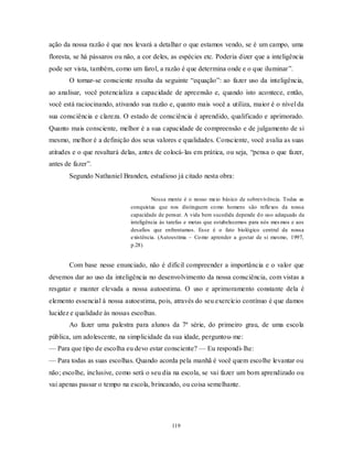 119
ação da nossa razão é que nos levará a detalhar o que estamos vendo, se é um campo, uma
floresta, se há pássaros ou não, a cor deles, as espécies etc. Poderia dizer que a inteligência
pode ser vista, também, como um farol, a razão é que determina onde e o que iluminar‖.
O tornar-se consciente resulta da seguinte ―equação‖: ao fazer uso da inteligência,
ao analisar, você potencializa a capacidade de apreensão e, quando isto acontece, então,
você está raciocinando, ativando sua razão e, quanto mais você a utiliza, maior é o nível da
sua consciência e clareza. O estado de consciência é aprendido, qualificado e aprimorado.
Quanto mais consciente, melhor é a sua capacidade de compreensão e de julgamento de si
mesmo, melhor é a definição dos seus valores e qualidades. Consciente, você avalia as suas
atitudes e o que resultará delas, antes de colocá-las em prática, ou seja, ―pensa o que fazer,
antes de fazer‖.
Segundo Nathaniel Branden, estudioso já citado nesta obra:
Nossa mente é o nosso meio básico de sobrevivência. Todas as
conquistas que nos distinguem como homens são reflexos da nossa
capacidade de pensar. A vida bem sucedida depende do uso adequado da
inteligência às tarefas e metas que estabelecemos para nós mesmos e aos
desafios que enfrentamos. Esse é o fato biológico central da nossa
existência. (Autoestima – Como aprender a gostar de si mesmo, 1997,
p.28)
Com base nesse enunciado, não é difícil compreender a importância e o valor que
devemos dar ao uso da inteligência no desenvolvimento da nossa consciência, com vistas a
resgatar e manter elevada a nossa autoestima. O uso e aprimoramento constante dela é
elemento essencial à nossa autoestima, pois, através do seu exercício contínuo é que damos
lucidez e qualidade às nossas escolhas.
Ao fazer uma palestra para alunos da 7ª série, do primeiro grau, de uma escola
pública, um adolescente, na simplicidade da sua idade, perguntou-me:
— Para que tipo de escolha eu devo estar consciente? — Eu respondi-lhe:
— Para todas as suas escolhas. Quando acorda pela manhã é você quem escolhe levantar ou
não; escolhe, inclusive, como será o seu dia na escola, se vai fazer um bom aprendizado ou
vai apenas passar o tempo na escola, brincando, ou coisa semelhante.
 