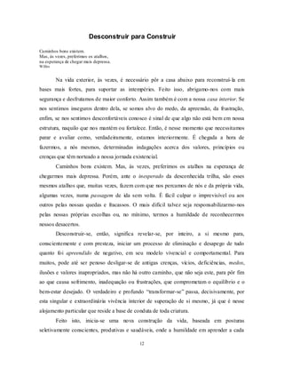 12
Desconstruir para Construir
Caminhos bons existem.
Mas, às vezes, preferimos os atalhos,
na esperança de chegar mais depressa.
Willes
Na vida exterior, às vezes, é necessário pôr a casa abaixo para reconstruí-la em
bases mais fortes, para suportar as intempéries. Feito isso, abrigamo-nos com mais
segurança e desfrutamos de maior conforto. Assim também é com a nossa casa interior. Se
nos sentimos inseguros dentro dela, se somos alvo do medo, da apreensão, da frustração,
enfim, se nos sentimos desconfortáveis conosco é sinal de que algo não está bem em nossa
estrutura, naquilo que nos mantém ou fortalece. Então, é nesse momento que necessitamos
parar e avaliar como, verdadeiramente, estamos interiormente. É chegada a hora de
fazermos, a nós mesmos, determinadas indagações acerca dos valores, princípios ou
crenças que têm norteado a nossa jornada existencial.
Caminhos bons existem. Mas, às vezes, preferimos os atalhos na esperança de
chegarmos mais depressa. Porém, ante o inesperado da desconhecida trilha, são esses
mesmos atalhos que, muitas vezes, fazem com que nos percamos de nós e da própria vida,
algumas vezes, numa passagem de ida sem volta. É fácil culpar o imprevisível ou aos
outros pelas nossas quedas e fracassos. O mais difícil talvez seja responsabilizarmo-nos
pelas nossas próprias escolhas ou, no mínimo, termos a humildade de reconhecermos
nossos desacertos.
Desconstruir-se, então, significa revelar-se, por inteiro, a si mesmo para,
conscientemente e com presteza, iniciar um processo de eliminação e desapego de tudo
quanto foi apreendido de negativo, em seu modelo vivencial e comportamental. Para
muitos, pode até ser penoso desligar-se de antigas crenças, vícios, deficiências, medos,
ilusões e valores inapropriados, mas não há outro caminho, que não seja este, para pôr fim
ao que causa sofrimento, inadequação ou frustrações, que comprometam o equilíbrio e o
bem-estar desejado. O verdadeiro e profundo ―transformar-se‖ passa, decisivamente, por
esta singular e extraordinária vivência interior de superação de si mesmo, já que é nesse
alojamento particular que reside a base de conduta de toda criatura.
Feito isto, inicia-se uma nova construção da vida, baseada em posturas
seletivamente conscientes, produtivas e saudáveis, onde a humildade em aprender a cada
 