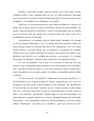 120
Seguindo a linha deste exemplo, cabe-nos perceber que, a todo tempo, estamos
efetuando escolhas. E que a qualidade delas, por sua vez, estará intimamente relacionada
com o grau da nossa consciência, cuja positividade dependerá do uso que fazemos da nossa
inteligência. ―Ter inteligência ou ser inteligente, eis a questão!‖
Aquele que vive conscientemente tem a exata noção da realidade de si mesmo e do
mundo. Não se apega a ilusões, pois possui a dimensão exata das suas potencialidades e do
quanto é capaz de aprimorá-las. Reconhece e utiliza de seus predicados, face aos desafios
que deva enfrentar. Sabe que, quanto mais conscientes forem suas ações, menor será a
possibilidade de fracasso ou frustração.
Cada propósito, a ser realizado, exige um ―estado mental‖ adequado a ele, demanda
um nível de atenção diferenciado e, isso, só se atinge através da consciência. Muitos dos
nossos fracassos podem ser explicados pelo fato de não conseguirmos ―criar‖ esse estado
mental, propício à execução daquilo que nos propomos a transformar em realidade.
Algumas vezes, por exemplo, idealizamos um objetivo, mas deixamos de analisar a nossa
habilidade para realizá-lo, ou a realidade que permeia a sua execução. E, aí, quando
fracassamos, nos culpamos e reforçamos nosso sentimento de incompetência pessoal.
Às vezes me perguntam: ―mas se para viver consciente eu tenho que ficar mais
racional, eu não vou prejudicar minhas emoções ou me tornar uma pessoa fria e calculista?‖
Essa é uma ideia errônea que muitos, às vezes, equivocadamente cultivam, achando que a
razão é incompatível com a emoção, quando, na verdade, a racionalidade qualifica melhor
as emoções.
O ―estar consciente‖ evita também a ―identificação com situações periféricas.‖ E o
que é identificar-se com ―situações periféricas?‖ Explico: uma pessoa que ―vive‖ com raiva
de alguém ou de algo, quando se deixa dominar por esse sentimento, está ―identificando-
se‖ com ele sendo, de certo modo, ―possuída” por ele. A mente da pessoa é, então, tomada
pela raiva, e ela passa a expressá-la, mesmo que inconscientemente, em suas condutas e
ações. A isso denomino ―identificação‖. Quando alguém diz que está preocupado, com
medo, depressivo, magoado, frustrado etc., assume a ―identidade‖ daquilo que estásentindo.
Promovemos o nosso desequilíbrio quando não estamos plenamente conscientes, quando
estamos ―identificados‖ com aquilo que é ―periférico‖, aquilo que está fora do nosso
 