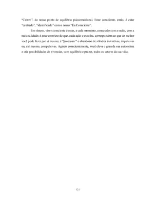 121
―Centro‖, do nosso ponto de equilíbrio psicoemocional. Estar consciente, então, é estar
―centrado‖, ―identificado‖ com o nosso ―Eu Consciente‖.
Em síntese, viver consciente é estar, a cada momento, conectado com a razão, com a
racionalidade; é estar convicto de que, cada ação e escolha, correspondem ao que de melhor
você pode fazer por si mesmo; é ―promover‖ o abandono de atitudes instintivas, impulsivas
ou, até mesmo, compulsivas. Agindo conscientemente, você eleva o grau da sua autoestima
e cria possibilidades de vivenciar, com equilíbrio e prazer, todos os setores da sua vida.
 
