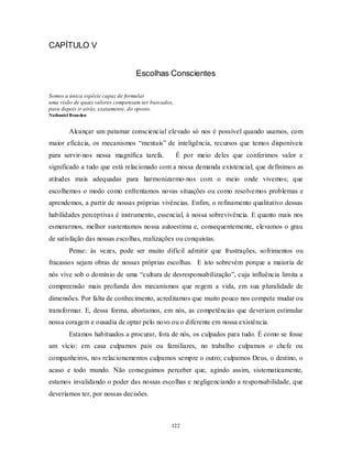 122
CAPÍTULO V
Escolhas Conscientes
Somos a única espécie capaz de formular
uma visão de quais valores compensam ser buscados,
para depois ir atrás, exatamente, do oposto.
Nathaniel Branden
Alcançar um patamar consciencial elevado só nos é possível quando usamos, com
maior eficácia, os mecanismos ―mentais‖ de inteligência, recursos que temos disponíveis
para servir-nos nessa magnífica tarefa. É por meio deles que conferimos valor e
significado a tudo que está relacionado com a nossa demanda existencial; que definimos as
atitudes mais adequadas para harmonizarmo-nos com o meio onde vivemos; que
escolhemos o modo como enfrentamos novas situações ou como resolvemos problemas e
aprendemos, a partir de nossas próprias vivências. Enfim, o refinamento qualitativo dessas
habilidades perceptivas é instrumento, essencial, à nossa sobrevivência. E quanto mais nos
esmerarmos, melhor sustentamos nossa autoestima e, consequentemente, elevamos o grau
de satisfação das nossas escolhas, realizações ou conquistas.
Pense: às vezes, pode ser muito difícil admitir que frustrações, sofrimentos ou
fracassos sejam obras de nossas próprias escolhas. E isto sobrevém porque a maioria de
nós vive sob o domínio de uma ―cultura de desresponsabilização‖, cuja influência limita a
compreensão mais profunda dos mecanismos que regem a vida, em sua pluralidade de
dimensões. Por falta de conhecimento, acreditamos que muito pouco nos compete mudar ou
transformar. E, dessa forma, abortamos, em nós, as competências que deveriam estimular
nossa coragem e ousadia de optar pelo novo ou o diferente em nossa existência.
Estamos habituados a procurar, fora de nós, os culpados para tudo. É como se fosse
um vício: em casa culpamos pais ou familiares, no trabalho culpamos o chefe ou
companheiros, nos relacionamentos culpamos sempre o outro; culpamos Deus, o destino, o
acaso e todo mundo. Não conseguimos perceber que, agindo assim, sistematicamente,
estamos invalidando o poder das nossas escolhas e negligenciando a responsabilidade, que
deveríamos ter, por nossas decisões.
 
