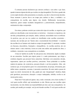 123
É contumaz pessoas declararem que estavam confusas e sem saber o que fazer,
quando tomaram alguma decisão que resultou em algo desagradável. Pois bem, quando não
se tem amplo domínio sobre pensamentos ou emoções, essa não é a hora de tomar decisões.
Nesse momento é preciso dar-se um tempo para analisar os fatos, a realidade e as
consequências da escolha, para depois, sim, decidir. Deliberações inconscientes,
impulsivas, geram sempre resultados desagradáveis e, posteriormente, arrependimento,
sentimento de culpa e autopunição.
Em síntese, podemos concluir que existem dois tipos de escolhas: as negativas, que
podem ser classificadas como inconscientes ou instintivas – irracionais ou impulsivas; são
movidas, principalmente, por emoções, medos, carências, necessidades reais ou artificiais.
As positivas, que, por sua vez, podem ser classificadas como escolhas conscientes –
racionais; são movidas por um ―intento claro e racionalmente bem definidas‖. A maioria
das escolhas do ser humano está situada no campo da negatividade. E, mormente, resultam
em fracassos, desconfortos, frustrações e desequilíbrios. As escolhas positivas são em
número menor e mais criteriosas, levam em conta uma análise mais apurada dos fatos, a
realidade, o momento e suas consequências ou resultados.
A base do ―padrão de escolha‖ de cada pessoa está, intimamente, ligada à condição
da sua autoestima. Escolher para depois pensar é o modo predominante, que dirige a
existência daqueles que possuem baixa autoestima. Indivíduos com autoestima elevada,
seguramente, optam por escolhas positivas, conscientes. Nessa polaridade as escolhas
mudam de patamar, são construtivas, possuem direção e um bom propósito. Aliás, vale
esclarecer que, só tem propósito quem vive conscientemente, até porque, obviamente, para
definir metas e propósitos, coerentes, é necessário consciência. De outro modo a pessoa irá
seguir seu roteiro inconsciente de vida, guiado por uma ―programação‖ aleatória, ditada
pela ignorância, preconceitos, educação e crenças inadequadas, rebeldia, revolta ou até
mesmo pelos outros.
Pense bem! Você pode até ignorar, mas, a todo o momento, está a fazer escolhas. É
você quem escolhe refletir, agir racionalmente ou não. Mesmo que suas escolhas sejam
inconscientes, isso não elimina sua responsabilidade por elas e por suas consequências. Ao
acordar, pela manhã, por exemplo, você já está fazendo escolhas. É você quem escolhe sair
 