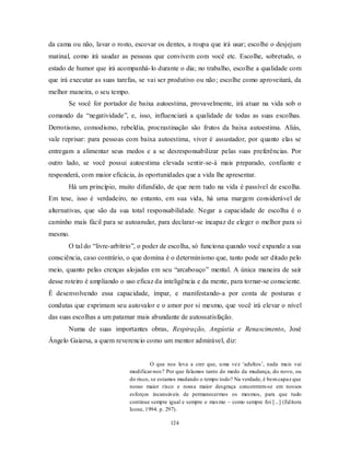 124
da cama ou não, lavar o rosto, escovar os dentes, a roupa que irá usar; escolhe o desjejum
matinal, como irá saudar as pessoas que convivem com você etc. Escolhe, sobretudo, o
estado de humor que irá acompanhá-lo durante o dia; no trabalho, escolhe a qualidade com
que irá executar as suas tarefas, se vai ser produtivo ou não; escolhe como aproveitará, da
melhor maneira, o seu tempo.
Se você for portador de baixa autoestima, provavelmente, irá atuar na vida sob o
comando da ―negatividade‖, e, isso, influenciará a qualidade de todas as suas escolhas.
Derrotismo, comodismo, rebeldia, procrastinação são frutos da baixa autoestima. Aliás,
vale reprisar: para pessoas com baixa autoestima, viver é assustador, por quanto elas se
entregam a alimentar seus medos e a se desresponsabilizar pelas suas preferências. Por
outro lado, se você possui autoestima elevada sentir-se-á mais preparado, confiante e
responderá, com maior eficácia, às oportunidades que a vida lhe apresentar.
Há um princípio, muito difundido, de que nem tudo na vida é passível de escolha.
Em tese, isso é verdadeiro, no entanto, em sua vida, há uma margem considerável de
alternativas, que são da sua total responsabilidade. Negar a capacidade de escolha é o
caminho mais fácil para se autoanular, para declarar-se incapaz de eleger o melhor para si
mesmo.
O tal do ―livre-arbítrio‖, o poder de escolha, só funciona quando você expande a sua
consciência, caso contrário, o que domina é o determinismo que, tanto pode ser ditado pelo
meio, quanto pelas crenças alojadas em seu ―arcabouço‖ mental. A única maneira de sair
desse roteiro é ampliando o uso eficaz da inteligência e da mente, para tornar-se consciente.
É desenvolvendo essa capacidade, ímpar, e manifestando-a por conta de posturas e
condutas que exprimam seu autovalor e o amor por si mesmo, que você irá elevar o nível
das suas escolhas a um patamar mais abundante de autossatisfação.
Numa de suas importantes obras, Respiração, Angústia e Renascimento, José
Ângelo Gaiarsa, a quem reverencio como um mentor admirável, diz:
O que nos leva a crer que, uma vez ‗adultos‘, nada mais vai
modificar-nos? Por que falamos tanto do medo da mudança, do novo, ou
do risco, se estamos mudando o tempo todo? Na verdade, é bemcapaz que
nosso maior risco e nossa maior desgraça concentrem-se em nossos
esforços incansáveis de permanecermos os mesmos, para que tudo
continue sempre igual e sempre o mesmo – como sempre foi [...] (Editora
Icone, 1994. p. 297).
 