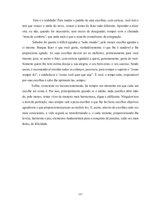 125
Esta é a realidade! Para mudar o padrão de suas escolhas, com certeza, você tem e
terá que vencer o medo do novo, vencer o temor de fazer tudo diferente. Aprender a dizer
sim, ou não, quando for necessário, sem receio de desagradar; romper com a chamada
―zona de conforto‖, que nada mais é que a zona do comodismo, da estagnação.
Sabedor do quanto é difícil agradar a ―todo mundo‖, pelo menos escolha agradar a
si mesmo. Busque fazer o que você gosta, verdadeiramente; o que lhe é saudável e lhe
proporciona agrado. As suas escolhas devem ser as melhores, primeiramente para você
mesmo, pois, se assim o fizer, com certeza agradará a quem, genuinamente, gosta de você.
Somente quem lhe tem estima deseja a sua alegria, o seu bem-estar, o seu sucesso. Sendo
assim, é recomendável envidar todos os esforços, possíveis, para romper e superar o ―como
sempre foi‖, e estabelecer o ―como você quer que seja‖. É você, o tempo todo, responsável
por suas escolhas e cabe-lhe aprimorá-las, sempre.
Enfim, consciente ou inconscientemente, há sempre um momento em que cada um
escolhe ser como é. Por isso, principalmente quando se é adulto, nada justifica abrir mão
de, pelo menos, tentar viver de maneira mais harmoniosa, digna e edificante. Ninguém tem
o dom da perfeição, mas sempre vale a pena escolher o que lhe faz bem; escolher objetivos
agradáveis e que proporcionem prazer ao realizá-los. E, assim, através de escolhas cada vez
mais conscientes, a vida seguirá se transformando e, a cada instante, proporcionando-lhe
leveza, harmonia e paz, elementos fundamentais para a conquista de porções, cada vez mais
fartas, de felicidade.
 