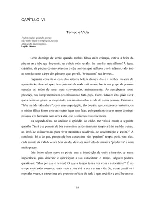126
CAPÍTULO VI
Tempo e Vida
Todos os dias quando acordo
não tenho mais o tempo que passou.
Mas tenho muito tempo...
Legião Urbana
Certo domingo de verão, quando minhas filhas eram crianças, estava à beira da
piscina no clube que frequento, na cidade onde resido. Era um dia maravilhoso! A água,
cristalina, da piscina contrastava com o céu azul em que brilhava o sol radiante, tudo isso
ao som do canto alegre dos pássaros que, por ali, ―brincavam‖ nas árvores...
Enquanto comentava com elas sobre a beleza daquele dia e a melhor maneira de
aproveitá-lo, observei que, bem próximo de onde estávamos, havia um grupo de pessoas
sentadas ao redor de uma mesa conversando, animadamente. Ao perceberem nossa
presença, nos cumprimentaram e continuaram o bate-papo. Como falavam alto, pude ouvir
que a conversa girava, o tempo todo, em assuntos sobre a vida de outras pessoas. Estavam a
―falar mal da vida alheia‖, com uma empolgação, tão doentia, que, em poucos instantes, eu
e minhas filhas fomos procurar outro lugar para ficar, pois queríamos que o nosso domingo
passasse em harmonia com o belo dia, que o universo nos presenteara.
Na segunda-feira, ao analisar o episódio do clube, me veio à mente a seguinte
questão: ―Será que pessoas de boa autoestima perderiam tanto tempo a falar mal das outras,
ao invés de utilizarem-no para viver momentos saudáveis, de descontração e leveza?‖ A
conclusão foi a de que, pessoas de boa autoestima não ―perdem‖ tempo, pois, para elas,
cada minuto da vida deve ser bem vivido, deve ser usufruído de maneira ―produtiva‖ e com
muito prazer.
Este breve relato serve de ponte para a introdução de outro elemento, de suma
importância, para observar e aperfeiçoar a sua autoestima: o tempo. Alguém poderia
questionar: ―Mas por que o tempo? O que o tempo tem a ver com a autoestima?‖ É no
tempo onde tudo acontece, onde tudo é, ou virá a ser em sua vida. Se, como já afirmei
repetidas vezes, a autoestima está presente na base de tudo o que você faz e escolhe em sua
 