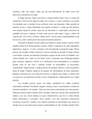 127
existência, nada mais lógico, então, que ela seja determinante no modo como você
aproveita ou administra seu tempo.
O tempo não para. Onde você estiver, o tempo também estará. Você e o tempo são
inseparáveis. Não há como fugir do tempo. Ele é eterno e, a todo o momento, essa porção
de eternidade, que é o período da sua existência, está à sua disposição. Então, partindo do
princípio de que o tempo dispendido com alguma atividade é o tempo que lhe pertence,
uma maneira segura de avaliar o grau da sua autoestima é a observação, consciente, da
qualidade com que o emprega. O modo como age em cada tempo e lugar, é reflexo do
conceito que você tem de si próprio. Sendo assim, é da sua inteira responsabilidade o que
faz com ele, como o utiliza para torna-lo prazerosamente produtivo.
Em minha concepção, há duas opções em relação ao tempo: perder ou gastar. Gastar
significa utilizá-lo de forma produtiva, positiva. Perder é empregá-lo de modo inadequado,
improdutivo, negativo. A todo o momento você está gastando ou perdendo tempo. Muitas
pessoas, por exemplo, perdem tempo por viverem ancoradas no passado. O tempo passado
é uma ilusão, é apenas um fenômeno psicológico, porque ele não existe na realidade, ele é
virtual. Quando você ―viaja‖ em sua mente ―rumo‖ ao passado, boas lembranças poderão
gerar sensações agradáveis. Porém, se as lembranças forem desagradáveis, as sensações
geradas serão de mal estar e poderão resultar em desequilíbrio ou desconforto,
contaminando, negativamente, o tempo presente. De qualquer maneira, o culto ao passado é
perda de tempo. Situações negativas do passado são alimentadoras da baixa autoestima.
Qualquer ocorrência que você tenha para resolver ou objetivo para atingir, só obterá êxito
se conservar a sua autoestima elevada e estiver, integralmente, comprometido com o tempo
presente.
Um exemplo pessoal: passei um tempo considerável da minha existência
estacionado no passado. Movido por mágoas, tristezas, raivas e ressentimentos, oriundos do
trauma do abandono e da rejeição. Tudo que fazia estava contaminado pelo meu passado.
Nada que tentasse realizar escapava desse contágio. Sentia-me a pessoa mais injustiçada do
mundo e, por isso, foram inúmeras as ações autodestrutivas, que levei a efeito durante
minha adolescência e juventude. Nesse período, com uma autoestima praticamente
inexistente, desenvolvi, também, um complexo profundo de inferioridade, que minava as
energias que eu necessitava para reagir às oportunidades da vida. Somente quando obtive
 