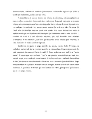 129
prazerosamente, nutrindo os melhores pensamentos e destinando àqueles que estão se
unindo em matrimônio, os mais afáveis votos.
A importância do uso do tempo, em relação à autoestima, está em aplicá-lo de
maneira eficaz e, para isso, é necessário ter a exata noção do que ele representa no contexto
existencial. A pessoa com uma boa autoestima sabe tirar o máximo de prazer do seu tempo,
em qualquer circunstância, isto porque possui a consciência do seu valor. Se, como diz
Freud, nós vivemos boa parte de nossa vida movida pelo nosso inconsciente, então, é
imprescindível que nos façamos conscientes para que vivamos de maneira mais saudável. O
caminho da razão é o que devemos percorrer, para que tenhamos uma profunda
compreensão de nós mesmos e, com isso, qualifiquemos nossas atitudes para obtermos, da
vida, momentos de maior equilíbrio e prazer.
Lembre-se; recuperar o tempo perdido não existe, é pura ilusão. O tempo, na
verdade, é implacável, não há como recuperá-lo, se o desperdiçar. O momento presente é o
mais importante da sua experiência vivencial. O futuro será como você tecê-lo no ―aqui e
agora‖. É no presente que você está ―vivo‖ e que, positiva ou negativamente, pode agir.
Investir tempo, com excelência, em si mesmo, é fundamental para a melhoria da qualidade
de vida, em todas as suas dimensões existenciais. Não é nenhum egoísmo reservar tempo
para cuidar bem de si próprio, para renovar suas energias, manter-se saudável, sereno e bem
humorado. A qualidade do tempo, que você dedica aos outros, principia na qualidade do
uso do seu tempo pessoal.
 
