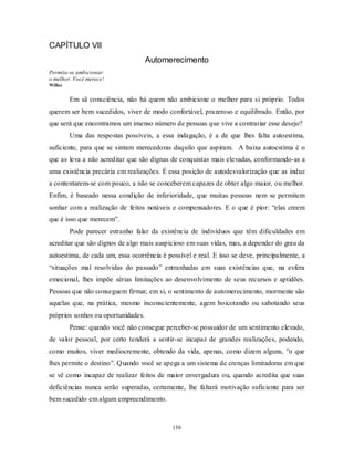 130
CAPÍTULO VII
Automerecimento
Permita-se ambicionar
o melhor. Você merece!
Willes
Em sã consciência, não há quem não ambicione o melhor para si próprio. Todos
querem ser bem sucedidos, viver de modo confortável, prazeroso e equilibrado. Então, por
que será que encontramos um imenso número de pessoas que vive a contrariar esse desejo?
Uma das respostas possíveis, a essa indagação, é a de que lhes falta autoestima,
suficiente, para que se sintam merecedoras daquilo que aspiram. A baixa autoestima é o
que as leva a não acreditar que são dignas de conquistas mais elevadas, conformando-as a
uma existência precária em realizações. É essa posição de autodesvalorização que as induz
a contentarem-se com pouco, a não se conceberem capazes de obter algo maior, ou melhor.
Enfim, é baseado nessa condição de inferioridade, que muitas pessoas nem se permitem
sonhar com a realização de feitos notáveis e compensadores. E o que é pior: ―elas creem
que é isso que merecem‖.
Pode parecer estranho falar da existência de indivíduos que têm dificuldades em
acreditar que são dignos de algo mais auspicioso em suas vidas, mas, a depender do grau da
autoestima, de cada um, essa ocorrência é possível e real. E isso se deve, principalmente, a
―situações mal resolvidas do passado‖ entranhadas em suas existências que, na esfera
emocional, lhes impõe sérias limitações ao desenvolvimento de seus recursos e aptidões.
Pessoas que não conseguem firmar, em si, o sentimento de automerecimento, mormente são
aquelas que, na prática, mesmo inconscientemente, agem boicotando ou sabotando seus
próprios sonhos ou oportunidades.
Pense: quando você não consegue perceber-se possuidor de um sentimento elevado,
de valor pessoal, por certo tenderá a sentir-se incapaz de grandes realizações, podendo,
como muitos, viver mediocremente, obtendo da vida, apenas, como dizem alguns, ―o que
lhes permite o destino‖. Quando você se apega a um sistema de crenças limitadoras em que
se vê como incapaz de realizar feitos de maior envergadura ou, quando acredita que suas
deficiências nunca serão superadas, certamente, lhe faltará motivação suficiente para ser
bem sucedido em algum empreendimento.
 