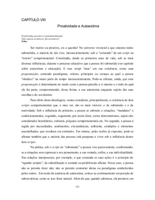 132
CAPÍTULO VIII
Proatividade e Autoestima
O indivíduo proativo é autodeterminado.
Não espera acontecer, faz acontecer!
Willes
Ser reativo ou proativo, eis a questão! No universo vivencial a que estamos todos
submetidos, a maioria de nós vive, inconscientemente, sob o ―comando‖ de um script ou
―roteiro‖ comportamental. Constituído, desde os primeiros anos de vida, sob as mais
diversas influências, durante o processo educativo que a pessoa foi submetida (ver capítulo
sobre autoestima e educação). E esse script ―atua‖ em sua existência, como uma
programação, contendo paradigmas, valores, princípios ou crenças ao qual a pessoa
―obedece‖ na maior parte do tempo inconscientemente. Pode-se afirmar, ainda, que essa
programação é determinante no modo como a pessoa percebe a si mesmo e o todo do qual
ela faz parte, comprometendo, dessa forma, a sua autonomia enquanto sujeito das suas
escolhas e do seu destino.
Para efeito desta abordagem, vamos considerar, principalmente, a existência de dois
scripts comportamentais que, a meu ver, são os mais visíveis: o da submissão e o da
reatividade. Sob a influência do primeiro, a pessoa se submete a situações, ―mandatos‖ e
condicionamentos, seguindo, cegamente, por assim dizer, certos determinismos, sejam eles
considerados hereditários, culturais, psíquico-comportamentais etc. No segundo, a pessoa é
regida por necessidades, sentimentos, circunstâncias, ambiente, condições e elementos
assemelhados, que resultam em estímulos. Em síntese, pelas razões já expostas, pode-se
afirmar também que a maioria das pessoas está propensa a viver sob a influência destes
dois scripts.
Na prática, sob o script da ―submissão‖ a pessoa vive passivamente, conformando-
se a situações sem expressar o seu pensamento, a sua vontade, enfim, a sua individualidade.
Nas relações interpessoais, por exemplo, o que comanda as suas ações é o princípio do
―agradar sempre‖, da subordinação à vontade ou preferências alheias. Nesse caso, a pessoa
não se permite dizer não; não se permite contrariar ideias ou paradigmas estabelecidos
pelos outros. Em razão da ausência de autoestima, coloca-se continuamente em posição de
subserviência, como se isso fosse natural. Além do que, quando submissa, ela promove em
 