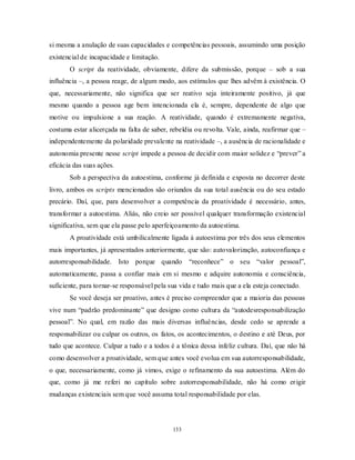 133
si mesma a anulação de suas capacidades e competências pessoais, assumindo uma posição
existencial de incapacidade e limitação.
O script da reatividade, obviamente, difere da submissão, porque – sob a sua
influência –, a pessoa reage, de algum modo, aos estímulos que lhes advêm à existência. O
que, necessariamente, não significa que ser reativo seja inteiramente positivo, já que
mesmo quando a pessoa age bem intencionada ela é, sempre, dependente de algo que
motive ou impulsione a sua reação. A reatividade, quando é extremamente negativa,
costuma estar alicerçada na falta de saber, rebeldia ou revolta. Vale, ainda, reafirmar que –
independentemente da polaridade prevalente na reatividade –, a ausência de racionalidade e
autonomia presente nesse script impede a pessoa de decidir com maior solidez e ―prever‖ a
eficácia das suas ações.
Sob a perspectiva da autoestima, conforme já definida e exposta no decorrer deste
livro, ambos os scripts mencionados são oriundos da sua total ausência ou do seu estado
precário. Daí, que, para desenvolver a competência da proatividade é necessário, antes,
transformar a autoestima. Aliás, não creio ser possível qualquer transformação existencial
significativa, sem que ela passe pelo aperfeiçoamento da autoestima.
A proatividade está umbilicalmente ligada à autoestima por três dos seus elementos
mais importantes, já apresentados anteriormente, que são: autovalorização, autoconfiança e
autorresponsabilidade. Isto porque quando ―reconhece‖ o seu ―valor pessoal‖,
automaticamente, passa a confiar mais em si mesmo e adquire autonomia e consciência,
suficiente, para tornar-se responsável pela sua vida e tudo mais que a ela esteja conectado.
Se você deseja ser proativo, antes é preciso compreender que a maioria das pessoas
vive num ―padrão predominante‖ que designo como cultura da ―autodesresponsabilização
pessoal‖. No qual, em razão das mais diversas influências, desde cedo se aprende a
responsabilizar ou culpar os outros, os fatos, os acontecimentos, o destino e até Deus, por
tudo que acontece. Culpar a tudo e a todos é a tônica dessa infeliz cultura. Daí, que não há
como desenvolver a proatividade, sem que antes você evolua em sua autorresponsabilidade,
o que, necessariamente, como já vimos, exige o refinamento da sua autoestima. Além do
que, como já me referi no capítulo sobre autorresponsabilidade, não há como erigir
mudanças existenciais sem que você assuma total responsabilidade por elas.
 