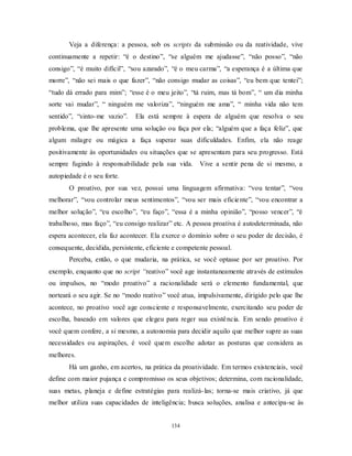 134
Veja a diferença: a pessoa, sob os scripts da submissão ou da reatividade, vive
continuamente a repetir: ―é o destino‖, ―se alguém me ajudasse‖, ―não posso‖, ―não
consigo‖, ―é muito difícil‖, ―sou azarado‖, ―é o meu carma‖, ―a esperança é a última que
morre‖, ―não sei mais o que fazer‖, ―não consigo mudar as coisas‖, ―eu bem que tentei‖;
―tudo dá errado para mim‖; ―esse é o meu jeito‖, ―tá ruim, mas tá bom‖, ― um dia minha
sorte vai mudar‖, ― ninguém me valoriza‖, ―ninguém me ama‖, ― minha vida não tem
sentido‖, ―sinto-me vazio‖. Ela está sempre à espera de alguém que resolva o seu
problema, que lhe apresente uma solução ou faça por ela; ―alguém que a faça feliz‖, que
algum milagre ou mágica a faça superar suas dificuldades. Enfim, ela não reage
positivamente às oportunidades ou situações que se apresentam para seu progresso. Está
sempre fugindo à responsabilidade pela sua vida. Vive a sentir pena de si mesmo, a
autopiedade é o seu forte.
O proativo, por sua vez, possui uma linguagem afirmativa: ―vou tentar‖, ―vou
melhorar‖, ―vou controlar meus sentimentos‖, ―vou ser mais eficiente‖, ―vou encontrar a
melhor solução‖, ―eu escolho‖, ―eu faço‖, ―essa é a minha opinião‖, ―posso vencer‖, ―é
trabalhoso, mas faço‖, ―eu consigo realizar‖ etc. A pessoa proativa é autodeterminada, não
espera acontecer, ela faz acontecer. Ela exerce o domínio sobre o seu poder de decisão, é
consequente, decidida, persistente, eficiente e competente pessoal.
Perceba, então, o que mudaria, na prática, se você optasse por ser proativo. Por
exemplo, enquanto que no script “reativo‖ você age instantaneamente através de estímulos
ou impulsos, no ―modo proativo‖ a racionalidade será o elemento fundamental, que
norteará o seu agir. Se no ―modo reativo‖ você atua, impulsivamente, dirigido pelo que lhe
acontece, no proativo você age consciente e responsavelmente, exercitando seu poder de
escolha, baseado em valores que elegeu para reger sua existência. Em sendo proativo é
você quem confere, a si mesmo, a autonomia para decidir aquilo que melhor supre as suas
necessidades ou aspirações, é você quem escolhe adotar as posturas que considera as
melhores.
Há um ganho, em acertos, na prática da proatividade. Em termos existenciais, você
define com maior pujança e compromisso os seus objetivos; determina, com racionalidade,
suas metas, planeja e define estratégias para realizá-las; torna-se mais criativo, já que
melhor utiliza suas capacidades de inteligência; busca soluções, analisa e antecipa-se às
 