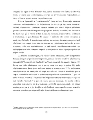 135
situações; não espera o ―leite derramar‖ para, depois, minimizar seus efeitos, se antecipa e
previne-se quanto aos acontecimentos, possíveis ou previsíveis; não responsabiliza os
outros pelos seus reveses, assume e aprende com eles.
E o que é essencial na ―conduta proativa‖ é que, ao invés de depender apenas de
estímulos – muitos exteriores –, ela fundamenta-se em valores que você, conscientemente,
escolheu e interiorizou. Importante, também, observar que, tanto o script da submissão,
quanto o da reatividade são responsáveis por grande parte do sofrimento, dos fracassos e
das frustrações, que as pessoas colhem na vida. Ao passo que, ao desenvolver e aperfeiçoar
a proatividade, as possibilidades de sucesso e realização são sempre crescentes e
auspiciosas. Sabendo, de antemão, que muito do que acontece de negativo com você está
relacionado com o modo como reage ou responde aos estímulos que recebe, não há como
negar que a essência da proatividade está em você assumir e manifestar compromisso com
o seu próprio bem-estar e sucesso. No plano de vida proativo, você dirige e protagoniza sua
própria história.
Ao finalizar essa abordagem, que classifico como introdutória, sobre a importância
da autoestima para erigir uma conduta proativa, convido-o a fazer uma breve reflexão sobre
o princípio 10/90, sugerido por Stephen Covey34
, cujo enunciado é o seguinte: ―apenas 10%
da sua vida estão relacionados com o que se passa com você, os outros 90% estão
relacionados com a forma como você reage ao que se passa com você‖. Em sendo assim,
isso significa que na maior parte do tempo você vive no campo da reatividade pura e
simples, cabendo-lhe aperfeiçoar o modo como responde aos acontecimentos. O que, em
outras palavras, convida-o a ser proativo nas respostas a tudo que lhe acontece, ou seja, aos
mais variados ―estímulos‖ a que está sujeito em sua existência. Em minha vivência
terapêutica, esse princípio não é novo, já que o utilizo há quase duas décadas em minhas
abordagens, no que se refere à análise e redefinição de alguns modelos comportamentais,
mormente como instrumento de edificação, de um padrão de escolhas conscientes.
34
Stephen Covey (1932-2012), americano, emérito educador, conferencista motivacional, escritor. Autor do livro Os Sete Hábitos de
Pessoas Altamente Eficazes, entre outros.
 
