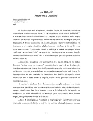 136
CAPÍTULO IX
Autoestima e Cidadania*
A autoestima é fundamental
para o pleno exercício
satisfatório da cidadania.
Willes
Ao abordar esse tema em palestra, havia na plateia um número expressivo de
professores e fui logo indagado sobre: “o que a autoestima tem a ver com a cidadania?‖
A princípio, devo confessar que estranhei a tal pergunta, já que, dentro da minha própria
vivência e observações, fui percebendo a importância da autoestima na luta pela conquista
da cidadania. O fato de a autoestima ser, às vezes, um ente subjetivo, muito abordado em
áreas como a psicologia, psicanálise, relações humanas e similares, creio que foi o que
gerou a tal pergunta. E com razão. Afinal, a noção que a maioria das pessoas tem da
cidadania é que esta é uma ―coisa‖ que só se refere a direitos e deveres, porquanto, isso não
tem a ver se você é mais ou menos feliz, se isso contribui para que você goste mais de si, se
autovalorize ou não.
A autoestima é a noção de valor que você tem de si mesmo, isto é, ela é a medida
do quanto ―gosta e confia em si mesmo‖; o conceito interior que você tem de si próprio.
Quando a sua autoestima é baixa, isso significa que não se acredita competente, não atribui
qualidades a si mesmo, sente-se inferior; os outros são sempre melhores, nada do que faz
tem importância. Se, pelo contrário, sua autoestima é alta, positiva, isso significa que se
autovaloriza, não se sente inferior a ninguém, quer o melhor para si e confia em sua
competência pessoal.
O exercício da cidadania, dentro desse contexto, pressupõe, também, a conquista de
uma autoestima qualificada, uma vez que, ao exercer a cidadania, você estará confrontando
todas as situações que lhes foram impostas, como: a da inferioridade, da opressão, da
manipulação, do medo, da submissão etc. Situações que o condicionou à perda do amor
próprio, da noção de valor que têm de si mesmo.
A busca da emancipação, o ―andar com as próprias pernas‖, a construção histórica e
objetiva de um novo modo de vida só será viável a partir da valorização da pessoa humana,
 