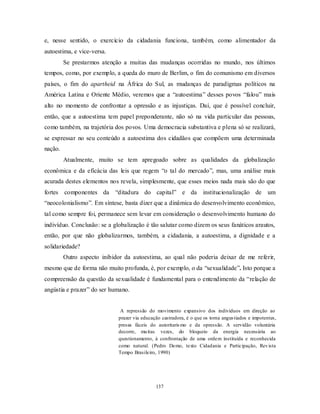137
e, nesse sentido, o exercício da cidadania funciona, também, como alimentador da
autoestima, e vice-versa.
Se prestarmos atenção a muitas das mudanças ocorridas no mundo, nos últimos
tempos, como, por exemplo, a queda do muro de Berlim, o fim do comunismo em diversos
países, o fim do apartheid na África do Sul, as mudanças de paradigmas políticos na
América Latina e Oriente Médio, veremos que a ―autoestima‖ desses povos ―falou‖ mais
alto no momento de confrontar a opressão e as injustiças. Daí, que é possível concluir,
então, que a autoestima tem papel preponderante, não só na vida particular das pessoas,
como também, na trajetória dos povos. Uma democracia substantiva e plena só se realizará,
se expressar no seu conteúdo a autoestima dos cidadãos que compõem uma determinada
nação.
Atualmente, muito se tem apregoado sobre as qualidades da globalização
econômica e da eficácia das leis que regem ―o tal do mercado‖, mas, uma análise mais
acurada destes elementos nos revela, simplesmente, que esses meios nada mais são do que
fortes componentes da ―ditadura do capital‖ e da institucionalização de um
―neocolonialismo‖. Em síntese, basta dizer que a dinâmica do desenvolvimento econômico,
tal como sempre foi, permanece sem levar em consideração o desenvolvimento humano do
indivíduo. Conclusão: se a globalização é tão salutar como dizem os seus fanáticos arautos,
então, por que não globalizarmos, também, a cidadania, a autoestima, a dignidade e a
solidariedade?
Outro aspecto inibidor da autoestima, ao qual não poderia deixar de me referir,
mesmo que de forma não muito profunda, é, por exemplo, o da ―sexualidade‖. Isto porque a
compreensão da questão da sexualidade é fundamental para o entendimento da ―relação de
angústia e prazer‖ do ser humano.
A repressão do movimento expansivo dos indivíduos em direção ao
prazer via educação castradora, é o que os torna angustiados e impotentes,
presas fáceis do autoritarismo e da opressão. A servidão voluntária
decorre, muitas vezes, do bloqueio da energia necessária ao
questionamento, à confrontação de uma ordem instituída e reconhecida
como natural. (Pedro Demo, texto Cidadania e Participação, Revista
Tempo Brasileiro, 1990)
 