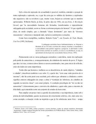 138
Sob a ótica da repressão da sexualidade é possível, também, entender o porquê de
tanta exploração e opressão, ou, o que faz com que os milhões de famintos e explorados
não saqueiem e não se revoltem e que, muitas vezes, beijem as correntes que os mantêm
aprisionados. Wilhelm Reich, já dizia, lá pelos idos de 1936, em seu livro, A Revolução
Sexual, que ―as necessidades humanas são formadas, transformadas e especialmente
subjugadas pela sociedade; assim se forma a estrutura psíquica do homem‖. O que significa
dizer, de modo simples, que a chamada ―classe dominante‖, por meio de ―diversos
mecanismos”, direciona e manipula tudo, inclusive sentimentos e emoções.
Como bem exemplifica, também, Roberto Freire35
, em Tesudos de Todo Mundo,
Uni-Vos (1995, Siciliano):
A pedagogia autoritária busca fundamentalmente, ao bloquear a
liberdade de ser, de sentir e de fazer das crianças, focalizar a sexualidade e
a sensualidade como pulsões negativas e perigosas. A afetividade é então
desenvolvida com base no sacrifício, no dever e na obediência, ou seja, no
aprendizado da frustração das necessidades básicas (Freire, 1995).
Praticamente está aí, nessa pedagogia castradora e autoritária, muito da explicação
pela perda da autoestima e, consequentemente, da cidadania da maioria do povo. É lógico
que não é só isso, existem outros fatores a serem considerados, mas, para início de reflexão,
estes são dados de suma importância.
Tenho dito que homens e mulheres ao se descobrirem, de modo objetivo, ‖cidadãos
e cidadãs‖, descobrem também o seu valor. E, a partir daí, ―com uma visão positiva de si
mesmos‖, não há como parar essa escalada, pois sabem que submeter a cidadania a outros
significa estarem subjugados de corpo e alma à “condição de inferiores, de cidadãos de
segunda ou terceira classe‖, sem amor próprio. A condição psicológica de ―ter ou não ter
autoestima‖ é determinante para o exercício da cidadania e, quem sabe, para o encontro da
felicidade, aqui entendida como um conjunto de estados de bem-estar.
Para ampliar um pouco mais a questão da autoestima e sua importância, tanto sob o
prisma da individualidade, quanto no processo de crescimento coletivo, cito, mais uma vez,
como exemplo, a situação vivida na trajetória a que já fiz referências neste livro – tempo
35
Roberto Freire (1927-2008), médico psiquiatra e escritor brasileiro, criador do método terapêutico denominado
―Somaterapia‖, terapia corporal baseada nas teorias psicanáliticas de Wilhelm Reich. Entre outras obras, é dele
tambémo livro ―Ame e dê Vexame‖.
 