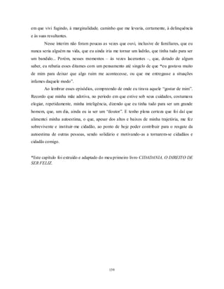 139
em que vivi fugindo, à marginalidade, caminho que me levaria, certamente, à delinquência
e às suas resultantes.
Nesse ínterim não foram poucas as vezes que ouvi, inclusive de familiares, que eu
nunca seria alguém na vida, que eu ainda iria me tornar um ladrão, que tinha tudo para ser
um bandido... Porém, nesses momentos – às vezes lacerantes –, que, dotado de algum
saber, eu rebatia esses ditames com um pensamento até singelo de que “eu gostava muito
de mim para deixar que algo ruim me acontecesse, ou que me entregasse a situações
infames daquele modo‖.
Ao lembrar esses episódios, compreendo de onde eu tirava aquele ―gostar de mim‖.
Recordo que minha mãe adotiva, no período em que estive sob seus cuidados, costumava
elogiar, repetidamente, minha inteligência, dizendo que eu tinha tudo para ser um grande
homem, que, um dia, ainda eu ia ser um ―doutor‖. E tenho plena certeza que foi daí que
alimentei minha autoestima, o que, apesar dos altos e baixos de minha trajetória, me fez
sobrevivente e instituir-me cidadão, ao ponto de hoje poder contribuir para o resgate da
autoestima de outras pessoas, sendo solidário e motivando-as a tornarem-se cidadãos e
cidadãs comigo.
*Este capítulo foi extraído e adaptado do meu primeiro livro CIDADANIA, O DIREITO DE
SER FELIZ.
 