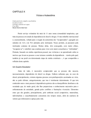 140
CAPÍTULO X
Vícios e Autoestima
Cada um de nós compõe a sua história
E cada ser em si
Carrega o dom de ser capaz
E ser feliz.
Renato Teixeira/Almir Sater
Presto serviço voluntário há mais de 11 anos numa comunidade terapêutica, que
trata de pessoas em estado de dependência de álcool e drogas. O meu trabalho motivacional
é, essencialmente, voltado para o resgate da autoestima dos ―recuperandos‖, agregado aos
métodos do AA e do NA adotados pela instituição. Nesse período, já passaram pela
instituição centenas de pessoas. Muitas delas, têm conseguido, com muito afinco,
―recuperar-se‖ e redefinir suas condutas para viver com maior consciência e ―sobriedade‖.
Portanto, baseado em minha experiência pessoal, nas vivências e no aprendizado sobre os
motivos que levam as pessoas a esse tortuoso caminho da dependência – vereda pela qual,
também já me perdi em determinada etapa da minha existência –, é que compartilho a
reflexão deste capítulo.
Um Quadro Desolador
Antes de tudo, é necessário compreender que as pessoas não nascem,
necessariamente, dependentes de álcool ou drogas. Embora saibamos que, no caso do
álcool, principalmente, existam algumas pessoas com predisposições acentuadas ao vício,
não se pode afirmar, categoricamente, que isso é totalmente determinante. O que tem
conduzido mais e mais pessoas à dependência química são os desequilíbrios familiares e da
sociedade que, de modo geral, não lhes proporciona o conhecimento necessário para o
enfrentamento da ansiedade, gerada pelos conflitos e frustrações vivenciais. Elementos
estes que são gerados, principalmente, pelo ambiente social competitivo, materialista,
individualista e exacerbadamente consumista dos tempos atuais, além da ausência de
valores que referenciem o apreço pela vida.
 