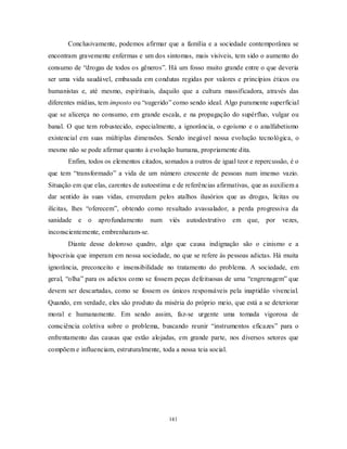 141
Conclusivamente, podemos afirmar que a família e a sociedade contemporânea se
encontram gravemente enfermas e um dos sintomas, mais visíveis, tem sido o aumento do
consumo de ―drogas de todos os gêneros‖. Há um fosso muito grande entre o que deveria
ser uma vida saudável, embasada em condutas regidas por valores e princípios éticos ou
humanistas e, até mesmo, espirituais, daquilo que a cultura massificadora, através das
diferentes mídias, tem imposto ou ―sugerido‖ como sendo ideal. Algo puramente superficial
que se alicerça no consumo, em grande escala, e na propagação do supérfluo, vulgar ou
banal. O que tem robustecido, especialmente, a ignorância, o egoísmo e o analfabetismo
existencial em suas múltiplas dimensões. Sendo inegável nossa evolução tecnológica, o
mesmo não se pode afirmar quanto à evolução humana, propriamente dita.
Enfim, todos os elementos citados, somados a outros de igual teor e repercussão, é o
que tem ―transformado‖ a vida de um número crescente de pessoas num imenso vazio.
Situação em que elas, carentes de autoestima e de referências afirmativas, que as auxiliem a
dar sentido às suas vidas, enveredam pelos atalhos ilusórios que as drogas, lícitas ou
ilícitas, lhes ―oferecem‖, obtendo como resultado avassalador, a perda progressiva da
sanidade e o aprofundamento num viés autodestrutivo em que, por vezes,
inconscientemente, embrenharam-se.
Diante desse doloroso quadro, algo que causa indignação são o cinismo e a
hipocrisia que imperam em nossa sociedade, no que se refere às pessoas adictas. Há muita
ignorância, preconceito e insensibilidade no tratamento do problema. A sociedade, em
geral, ―olha‖ para os adictos como se fossem peças defeituosas de uma ―engrenagem‖ que
devem ser descartadas, como se fossem os únicos responsáveis pela inaptidão vivencial.
Quando, em verdade, eles são produto da miséria do próprio meio, que está a se deteriorar
moral e humanamente. Em sendo assim, faz-se urgente uma tomada vigorosa de
consciência coletiva sobre o problema, buscando reunir ―instrumentos eficazes‖ para o
enfrentamento das causas que estão alojadas, em grande parte, nos diversos setores que
compõem e influenciam, estruturalmente, toda a nossa teia social.
 