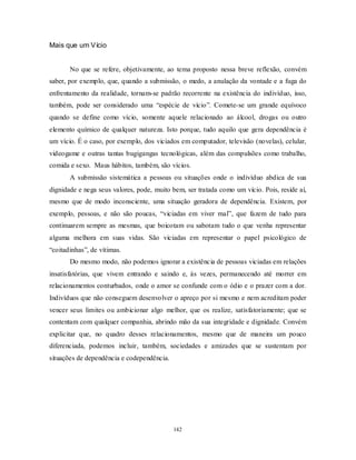 142
Mais que um Vício
No que se refere, objetivamente, ao tema proposto nessa breve reflexão, convém
saber, por exemplo, que, quando a submissão, o medo, a anulação da vontade e a fuga do
enfrentamento da realidade, tornam-se padrão recorrente na existência do indivíduo, isso,
também, pode ser considerado uma ―espécie de vício‖. Comete-se um grande equívoco
quando se define como vício, somente aquele relacionado ao álcool, drogas ou outro
elemento químico de qualquer natureza. Isto porque, tudo aquilo que gera dependência é
um vício. É o caso, por exemplo, dos viciados em computador, televisão (novelas), celular,
videogame e outras tantas bugigangas tecnológicas, além das compulsões como trabalho,
comida e sexo. Maus hábitos, também, são vícios.
A submissão sistemática a pessoas ou situações onde o indivíduo abdica de sua
dignidade e nega seus valores, pode, muito bem, ser tratada como um vício. Pois, reside aí,
mesmo que de modo inconsciente, uma situação geradora de dependência. Existem, por
exemplo, pessoas, e não são poucas, ―viciadas em viver mal‖, que fazem de tudo para
continuarem sempre as mesmas, que boicotam ou sabotam tudo o que venha representar
alguma melhora em suas vidas. São viciadas em representar o papel psicológico de
―coitadinhas‖, de vítimas.
Do mesmo modo, não podemos ignorar a existência de pessoas viciadas em relações
insatisfatórias, que vivem entrando e saindo e, às vezes, permanecendo até morrer em
relacionamentos conturbados, onde o amor se confunde com o ódio e o prazer com a dor.
Indivíduos que não conseguem desenvolver o apreço por si mesmo e nem acreditam poder
vencer seus limites ou ambicionar algo melhor, que os realize, satisfatoriamente; que se
contentam com qualquer companhia, abrindo mão da sua integridade e dignidade. Convém
explicitar que, no quadro desses relacionamentos, mesmo que de maneira um pouco
diferenciada, podemos incluir, também, sociedades e amizades que se sustentam por
situações de dependência e codependência.
 