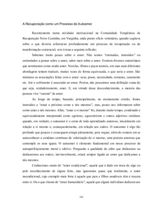 143
A Recuperação como um Processo de Autoamor
Recentemente numa atividade motivacional na Comunidade Terapêutica de
Recuperação Novo Caminho, em Varginha, onde presto ofício voluntário, quando cogitava
sobre o que deveria referenciar profundamente um processo de recuperação ou de
transformação existencial, veio à tona a seguinte reflexão:
Sabemos muito pouco sobre o amor. Não somos ―ensinados, instruídos‖ ou
estimulados a pensar sobre o amor, saber mais sobre o amor. Existem diversos estereótipos
que nominamos como sendo amor. Novelas, filmes e peças teatrais, em suas mais diferentes
abordagens tentam traduzir, muitas vezes de forma equivocada, o que seria o amor. São
inúmeras as associações feitas com o amor: sexo, posse, necessidade, romance, casamento
etc. Até o sofrimento é associado ao amor. Porém, não possuímos uma definição exata do
que seja, verdadeiramente, amor. E, em virtude desse desconhecimento, a maioria das
pessoas vive ―carente‖ de amor.
Ao longo do tempo, baseado, principalmente, no ensinamento cristão, fomos
instruídos a ―amar o próximo como a nós mesmos‖, mas, pouco nos informaram sobre
como amar a nós mesmos. Aliás, ―amar a si mesmo‖ foi, durante muito tempo, condenado e
equivocadamente interpretado como egoísmo, egocentrismo e outros adjetivos similares
quando, em verdade, o autoamor é o cerne de todo aprendizado amoroso, inicialmente em
relação a si mesmo e, consequentemente, em relação aos outros. O autoamor é algo tão
profundo que poucos o conseguem atingir plenamente, pois requer, além do esmero em se
autoconhecer e condutas contínuas de valorização de si mesmo, uma postura amorosa que
contemple os seus iguais. O autoamor é elemento fundamental em nosso processo de
autoaperfeiçoamento moral e afetivo. Porquanto a qualidade do afeto que dedicamos ou
dedicaremos aos outros, inevitavelmente, estará sempre ligada ao amor que dedicamos a
nós mesmos.
Conhecemos muito do ―amor condicional‖, aquele que é dado em troca de algo ou
pelo reconhecimento de algum feito, mas ignoramos quase que totalmente, o amor
incondicional, cujo exemplo mais forte é aquele que pais e filhos saudáveis têm e trocam
entre si. Ou o que chamo de ―amor humanitário‖, aquele que alguns indivíduos dedicam aos
 