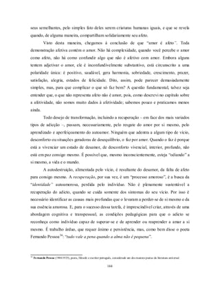 144
seus semelhantes, pelo simples fato deles serem criaturas humanas iguais, e que se revela
quando, de alguma maneira, compartilham solidariamente seu afeto.
Visto desta maneira, chegamos à conclusão de que ―amor é afeto”. Toda
demonstração afetiva contém o amor. Não há complexidade, quando você percebe o amor
como afeto, não há como confundir algo que não é afetivo com amor. Embora alguns
tentem adjetivar o amor, ele é inconfundivelmente substantivo, está circunscrito a uma
polaridade única: é positivo, saudável, gera harmonia, sobriedade, crescimento, prazer,
satisfação, alegria, estados de felicidade. Dito, assim, pode parecer demasiadamente
simples, mas, para que complicar o que só faz bem? A questão fundamental, talvez seja
entender que, o que não representa afeto não é amor, pois, como descrevi no capítulo sobre
a afetividade, não somos muito dados à afetividade; sabemos pouco e praticamos menos
ainda.
Todo desejo de transformação, incluindo a recuperação – em face dos mais variados
tipos de adicção –, passam, necessariamente, pelo resgate do amor por si mesmo, pelo
aprendizado e aperfeiçoamento do autoamor. Ninguém que adentra a algum tipo de vício,
desconforto ou situações geradoras de desequilíbrio, o faz por amor. Quando o faz é porque
está a vivenciar um estado de desamor, de desconforto vivencial, interior, profundo, não
está em paz consigo mesmo. É possível que, mesmo inconscientemente, esteja ―odiando‖ a
si mesmo, a vida e o mundo.
A autodestruição, alimentada pelo vício, é resultante do desamor, da falta de afeto
para consigo mesmo. A recuperação, por sua vez, é um ―processo amoroso‖, é a busca da
―identidade” autoamorosa, perdida pelo indivíduo. Não é plenamente sustentável a
recuperação do adicto, quando se cuida somente dos sintomas do seu vício. Por isso é
necessário identificar as causas mais profundas que o levaram a perder-se de si mesmo e da
sua essência amorosa. E, para o sucesso dessa tarefa, é imprescindível criar, através de uma
abordagem cognitiva e transpessoal, as condições pedagógicas para que o adicto se
reconheça como indivíduo capaz de superar-se e de aprender ou reaprender a amar a si
mesmo. É trabalho árduo, que requer ânimo e persistência, mas, como bem disse o poeta
Fernando Pessoa36
: ―tudo vale a pena quando a alma não é pequena‖.
36
Fernando Pessoa (1988/1935), poeta, filósofo e escritor português, considerado um dos maiores poetas da literatura universal.
 
