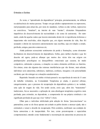 145
Entradas e Saídas
Às vezes, o ―aprendizado da dependência‖ principia, prematuramente, na infância
ou adolescência de muitas pessoas. Tempo em que adultos superprotetores ou repressores,
mal preparados para educá-las, por meio de mandatos, verbais ou não verbais, repressivos
ou coercitivos, ―instalam‖, no interior de suas ―mentes‖, elementos bloqueadores
impeditivos do desenvolvimento da racionalidade e do senso de autonomia. De outro
modo, ainda há aquelas outras que trazem enraizadas dentro de si experiências dolorosas e
impactantes não resolvidas, além daquelas que, em algum momento da vida, lhes foi
usurpado o direito de exercerem autonomamente suas escolhas, seja em relação a estudo,
profissão, amigos, parceiros amorosos etc.
Ainda podemos acrescentar sentimentos de perda e frustrações, como elementos
facilitadores do desenvolvimento de dependência. Enfim, para melhor elucidar o que foi
descrito até agora, pode-se afiançar que muitos dos vícios têm sua origem em
predisposições psicológicas ou desequilíbrios emocionais que causam, de modo
compulsivo, submissão a pessoas, a situações ou outros elementos artificiais ou ilusórios.
Em síntese, estas são algumas das ruinosas interferências que vão formar, mais adiante,
indivíduos sem autoestima, submissos, medrosos, confusos, inseguros e de personalidade
oscilante, que vão entregar-se a situações autodestrutivas.
Repetindo: baseado em minha vivência pessoal e na experiência de mais de 11 anos
de trabalho voluntário, na Comunidade Terapêutica já citada, é possível afirmar,
categoricamente, que o processo de recuperação da dependência química é, na verdade,
uma ação de resgate da vida. Em sendo assim, creio que, além dos ―tratamentos‖
tradicionais, faz-se necessário a aplicação de uma abordagem terapêutica cognitiva mais
profunda, para estimular, no dependente, a compreensão de sua própria existência e do
significado profundo do que seja viver ―sóbrio‖ e bem.
Olhar para o individuo infelicitado pela adicção de forma ―preconceituosa‖ ou
paternalista, como se ele fosse apenas um coitado ou pobre doente a merecer ajuda, não o
estimulará a vencer o desafio da recuperação. Pelo contrário, reafirmará sua condição de
baixa autoestima e de incapacidade. Por isso, como psicoterapeuta e especialista
comportamental, entendo como fundamental a reconstrução da autoestima no processo de
 