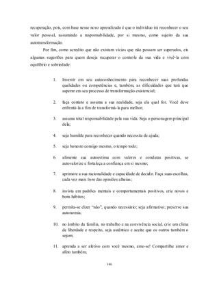 146
recuperação, pois, com base nesse novo aprendizado é que o indivíduo irá reconhecer o seu
valor pessoal, assumindo a responsabilidade, por si mesmo, como sujeito da sua
autotransformação.
Por fim, como acredito que não existam vícios que não possam ser superados, eis
algumas sugestões para quem deseja recuperar o controle da sua vida e vivê-la com
equilíbrio e sobriedade:
1. Investir em seu autoconhecimento para reconhecer suas profundas
qualidades ou competências e, também, as dificuldades que terá que
superar em seu processo de transformação existencial;
2. faça contato e assuma a sua realidade, seja ela qual for. Você deve
enfrentá-la a fim de transformá-la para melhor;
3. assuma total responsabilidade pela sua vida. Seja o personagem principal
dela;
4. seja humilde para reconhecer quando necessita de ajuda;
5. seja honesto consigo mesmo, o tempo todo;
6. alimente sua autoestima com valores e condutas positivas, se
autovalorize e fortaleça a confiança em si mesmo;
7. aprimore a sua racionalidade e capacidade de decidir. Faça suas escolhas,
cada vez mais livre das opiniões alheias;
8. invista em padrões mentais e comportamentais positivos, crie novos e
bons hábitos;
9. permita-se dizer ―não‖, quando necessário; seja afirmativo; preserve sua
autonomia;
10. no âmbito da família, no trabalho e na convivência social, crie um clima
de liberdade e respeito, seja autêntico e aceite que os outros também o
sejam;
11. aprenda a ser afetivo com você mesmo, ame-se! Compartilhe amor e
afeto também;
 