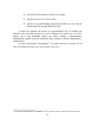 147
12. desenvolva seu bom humor e permita-se ser alegre;
13. seja flexível com você e com os outros;
14. aprimore a sua espiritualidade, porquanto ela poderá vir a ser a base do
fortalecimento da sua capacidade de ser feliz.
A ordem das sugestões não precisa ser necessariamente esta. O conteúdo que
referencia cada uma delas encontra-se no livro. Pratique-as de acordo com o seu livre
arbítrio, que é uma habilidade seletiva que merece atenção e aprimoramento,
principalmente, quando se trata de abandonar vícios, condutas ou hábitos inapropriados e
autodestrutivos.
No mais, como propôs o Gonzaguinha37
, na canção Sementes do Amanhã: ―Fé na
vida, fé no homem, fé no que virá; vamos lá fazer o que será...‖.
37
Luiz Gonzaga do Nascimento Junior - Gonzaguinha (1945/1991). Renomado compositor e cantor da MúsicaPopular Brasileira.
 