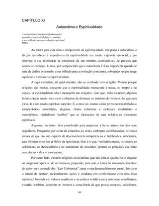 148
CAPÍTULO XI
Autoestima e Espiritualidade
A autoestima é elemento fundamental
quando se trata de definir o caminho
a ser trilhado para a evolução espiritual.
Willes
Ao trazer para esta obra o componente da espiritualidade, integrado à autoestima, o
fiz por reconhecer a importância da espiritualidade em minha trajetória vivencial, e por
observar a sua relevância na existência de um número, considerável, de pessoas que
conheci e conheço. E mais, por compreender que a autoestima é fator importante quando se
trata de definir o caminho a ser trilhado para a evolução consciente, sobretudo no que tange
aquilatar e expressar a espiritualidade.
A espiritualidade, tal qual entendo, não se confunde com religião. Mesmo porque
religiões são muitas, enquanto que a espiritualidade transcende a todas, no tempo e no
espaço. A espiritualidade não é monopólio das religiões, visto que, historicamente, algumas
foram criadas muito mais com o objetivo de dominar os instintos do homem, do que para
elevá-lo a um estado espiritual superior. E, a meu ver, muitas ainda permanecem atreladas a
características autoritárias, dogmas, rituais exteriores e enfoques imediatistas e
materialistas; verdadeiros ―atalhos‖ que as distanciam de suas referências puramente
espirituais.
Algumas, inclusive, têm contribuído para perpetuar a baixa autoestima dos seus
seguidores. Porquanto, por conta de conceitos, às vezes, ambíguos ou infundados, os leva à
crença de que não são capazes de desenvolverem competências e habilidades, suficientes,
para libertarem-se dos grilhões da ignorância. Que é o que, verdadeiramente, os remete ao
sofrimento, ao desequilíbrio e ao sentimento de invalidez, perante os percalços que estão
contidos na vida em movimento.
Por outro lado, existem religiões ou doutrinas que dão ênfase qualitativa e singular
ao progresso espiritual do ser humano, propondo, para isso, a busca do autoconhecimento e
do saber mais apurado das ―Leis Universais‖, para o seu desenvolvimento moral. Isto com
o intuito de nortear, racionalmente, ações e condutas em conformidade com uma ética
espiritual, baseada em valores saudáveis e na prática solidária para com seus semelhantes,
visando, também, despertar no homem a consciência de que possui recursos, suficientes,
 