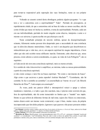 149
para tornar-se responsável pela superação das suas limitações, rumo ao seu próprio
progresso.
Voltando ao assunto central desta abordagem, poderia alguém perguntar: ―e o que
tem a ver a autoestima com a espiritualidade?‖ Tudo! Partindo do pressuposto, já
repetidamente citado, de que a autoestima está na base de todas as nossas escolhas, não há
como olvidar que nesse rol inclua-se, também, o tema da espiritualidade. Portanto, cada um
em sua individualidade, partindo do modo singular como observa, interpreta e sente a si
mesmo e ao universo, é quem escolhe em que alicerçar a sua fé.
Neste conturbado princípio do terceiro milênio, apesar da desespiritualização
reinante, felizmente muitas pessoas têm despertado para a necessidade de uma existência
que vá além dos ditames materialistas. Então, se você é um daqueles que descobriram ou
redescobriram que a vida traz, em si, um aspecto espiritual de magna importância, é bom
saber que não está sozinho nessa edificante marcha. Entretanto, cabe observar que, nessa
procura, existe saberes a serem considerados, os quais, na visão de Luís Pellegrini38
, são os
seguintes:
a) Cada um de nós tem uma consciência espiritual, mais ou menos ativada;
b) o sentido da vida é desenvolver e amplificar, ao máximo, todas as nossas potencialidades
a partir da consciência espiritual;
c) não existe começo e nem fim na busca espiritual. ―Só existe o movimento da busca‖.
Algo como o que escreveu o poeta espanhol Antônio Machado39
: ―Caminhante, não há
caminho. Se faz o caminho ao caminhar‖, ou assemelhado ao ―eterno vir a ser‖, do filósofo
Heráclito de Éfeso40
, ―está sempre em construção‖.
Às vezes, pode nos parecer difícil e intransponível vencer o apego a valores
mundanos e materiais, e a tudo o que eles suscitam, mas, é preciso estar convicto de que,
fora da espiritualidade, não há como transcender os limites que o ―mundo‖ nos impõe.
Dentre os que sofrem de diferentes formas de mal estar, sejam eles físicos ou emocionais,
muitos dizem sentir um imenso vazio existencial, o que é fruto, muitas vezes, da própria
incompreensão que têm deles próprios. Ignoram o que querem e tão pouco possuem nitidez
38
Luís Pellegrini, jornalista, escritor, tradutor, autor dos livros Os pés alados de Mercúrio e A Árvore do Tempo, ambos da Axis Mundi
Editora, e Madame Blavatsky, da Editora T. A. Queiroz. Foi Diretor da RevistaPlaneta.
39
Antônio Machado (1875/1939), poeta espanhol, pertencente aomodernismo.
40
Heráclito de Éfeso, filósofo grego, viveu aproximadamente entre 535 a 475 a.C., pertenceu à chamada ―escola pré
socrática‖, e é considerado o ―pai‖ da dialética. Para ele, tudo é como se fosse um grande fluxo, perene, no qual nada
permanece a mesma coisa, pois, tudo se transforma e está em contínua mutação; tudo é um eterno vir a ser.
 