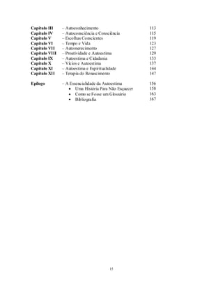 15
Capítulo III – Autoconhecimento 113
Capítulo IV – Autoconsciência e Consciência 115
Capítulo V – Escolhas Conscientes 119
Capítulo VI – Tempo e Vida 123
Capítulo VII – Automerecimento 127
Capítulo VIII – Proatividade e Autoestima 129
Capítulo IX – Autoestima e Cidadania 133
Capítulo X – Vícios e Autoestima 137
Capítulo XI – Autoestima e Espiritualidade 144
Capítulo XII – Terapia do Renascimento 147
Epílogo – A Essencialidade da Autoestima 156
 Uma História Para Não Esquecer 158
 Como se Fosse um Glossário 163
 Bibliografia 167
 