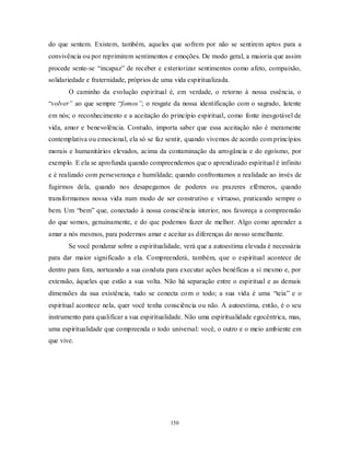 150
do que sentem. Existem, também, aqueles que sofrem por não se sentirem aptos para a
convivência ou por reprimirem sentimentos e emoções. De modo geral, a maioria que assim
procede sente-se ―incapaz‖ de receber e exteriorizar sentimentos como afeto, compaixão,
solidariedade e fraternidade, próprios de uma vida espiritualizada.
O caminho da evolução espiritual é, em verdade, o retorno à nossa essência, o
―volver” ao que sempre ―fomos”; o resgate da nossa identificação com o sagrado, latente
em nós; o reconhecimento e a aceitação do princípio espiritual, como fonte inesgotável de
vida, amor e benevolência. Contudo, importa saber que essa aceitação não é meramente
contemplativa ou emocional, ela só se faz sentir, quando vivemos de acordo com princípios
morais e humanitários elevados, acima da contaminação da arrogância e do egoísmo, por
exemplo. E ela se aprofunda quando compreendemos que o aprendizado espiritual é infinito
e é realizado com perseverança e humildade; quando confrontamos a realidade ao invés de
fugirmos dela, quando nos desapegamos de poderes ou prazeres efêmeros, quando
transformamos nossa vida num modo de ser construtivo e virtuoso, praticando sempre o
bem. Um ―bem‖ que, conectado à nossa consciência interior, nos favoreça a compreensão
do que somos, genuinamente, e do que podemos fazer de melhor. Algo como aprender a
amar a nós mesmos, para podermos amar e aceitar as diferenças do nosso semelhante.
Se você ponderar sobre a espiritualidade, verá que a autoestima elevada é necessária
para dar maior significado a ela. Compreenderá, também, que o espiritual acontece de
dentro para fora, norteando a sua conduta para executar ações benéficas a si mesmo e, por
extensão, àqueles que estão a sua volta. Não há separação entre o espiritual e as demais
dimensões da sua existência, tudo se conecta com o todo; a sua vida é uma ―teia‖ e o
espiritual acontece nela, quer você tenha consciência ou não. A autoestima, então, é o seu
instrumento para qualificar a sua espiritualidade. Não uma espiritualidade egocêntrica, mas,
uma espiritualidade que compreenda o todo universal: você, o outro e o meio ambiente em
que vive.
 