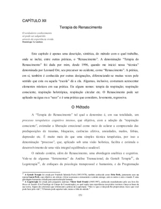 151
CAPÍTULO XII
Terapia do Renascimento
O verdadeiro conhecimento
só pode ser adquirido
através da experiência vivida.
Dominique Levandoux
Este capítulo é apenas uma descrição, sintética, do método com o qual trabalho,
onde se inclui, entre outras práticas, o ―Renascimento‖. A denominação ―Terapia do
Renascimento‖ foi dada por mim, desde 1996, quando me iniciei nessa ―técnica‖
denominada por Leonard Orr, seu precursor no ocidente, como ―Renascimento‖. A prática,
em si, também é conhecida por outras designações, diferenciando-se muitas vezes pelo
sentido que esta ou aquela ―escola‖ dá a ela. Algumas, inclusive, costumam acrescentar
elementos místicos em sua prática. Eis alguns nomes: terapia da respiração; respiração
consciente, respiração holotrópica, respiração circular etc. O Renascimento pode ser
aplicado na água ou a ―seco‖ e é uma prática que considero, levemente, regressiva.
O Método
A ―Terapia do Renascimento‖ tal qual a denomino é, em sua totalidade, um
processo terapêutico cognitivo intenso, que objetiva, com a adoção da ―respiração
consciente‖, estimular a liberação emocional como meio de aclarar a compreensão das
predisposições de traumas, bloqueios, carências afetiva, ansiedades, medos, fobias,
depressão etc. É muito mais do que uma simples técnica terapêutica, por isso a
denominação ―processo‖, que, aplicado sob uma visão holística, facilita e estimula o
desenvolvimento de uma vida integral equilibrada e saudável.
O método contém, além do Renascimento, uma abordagem analítica e cognitiva.
Vale-se de algumas ―ferramentas‖ da Análise Transacional, da Gestalt Terapia41
, da
Logoterapia42
, de enfoques da psicologia transpessoal e humanista, e da Programação
41
A Gestalt Terapia foi criada por Friedrich Salomão Perls (1893/1970), também conhecido como Fritz Perls, juntamente com sua
esposa Laura Perls, cujo objetivo, em síntese, é levar as pessoas a restaurarem o contato consigo, com os outros e com o mundo. É uma
abordagem humanista voltada para autorrealização humana.
42
A Logoterapia foi criada pelo psiquiatra austríaco Viktor Emil Frankl (1905/1997), conhecido mundialmente pelo seu livro Em
Busca de Sentido (Um Psicólogo no Campo de Concentração), no qual expõe suas experiências nas prisões nazistas e lança as bases da
sua teoria. Alguns dos aforismos que referenciam a prática da Logoterapia: "Não é o que a vida pode lhe proporcionar, mas o que você
pode fazer pela vida‖; "O homem pode suportar tudo, menos a falta de sentido."
 